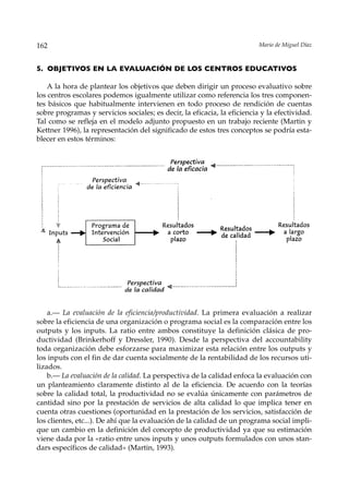 162                                                                       Mario de Miguel Díaz



5. OBJETIVOS EN LA EVALUACIÓN DE LOS CENTROS EDUCATIVOS

    A la hora de plantear los objetivos que deben dirigir un proceso evaluativo sobre
los centros escolares podemos igualmente utilizar como referencia los tres componen-
tes básicos que habitualmente intervienen en todo proceso de rendición de cuentas
sobre programas y servicios sociales; es decir, la eficacia, la eficiencia y la efectividad.
Tal como se refleja en el modelo adjunto propuesto en un trabajo reciente (Martin y
Kettner 1996), la representación del significado de estos tres conceptos se podría esta-
blecer en estos términos:




    a.— La evaluación de la eficiencia/productividad. La primera evaluación a realizar
sobre la eficiencia de una organización o programa social es la comparación entre los
outputs y los inputs. La ratio entre ambos constituye la definición clásica de pro-
ductividad (Brinkerhoff y Dressler, 1990). Desde la perspectiva del accountability
toda organización debe esforzarse para maximizar esta relación entre los outputs y
los inputs con el fin de dar cuenta socialmente de la rentabilidad de los recursos uti-
lizados.
    b.— La evaluación de la calidad. La perspectiva de la calidad enfoca la evaluación con
un planteamiento claramente distinto al de la eficiencia. De acuerdo con la teorías
sobre la calidad total, la productividad no se evalúa únicamente con parámetros de
cantidad sino por la prestación de servicios de alta calidad lo que implica tener en
cuenta otras cuestiones (oportunidad en la prestación de los servicios, satisfacción de
los clientes, etc...). De ahí que la evaluación de la calidad de un programa social impli-
que un cambio en la definición del concepto de productividad ya que su estimación
viene dada por la «ratio entre unos inputs y unos outputs formulados con unos stan-
dars específicos de calidad» (Martin, 1993).
 