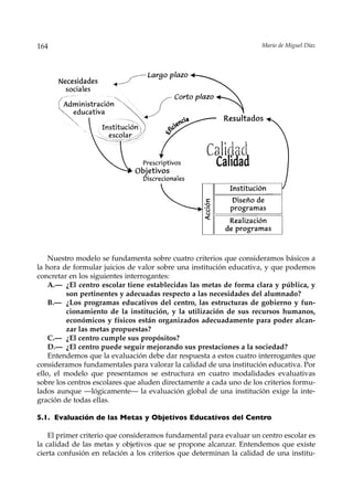 164                                                                  Mario de Miguel Díaz




    Nuestro modelo se fundamenta sobre cuatro criterios que consideramos básicos a
la hora de formular juicios de valor sobre una institución educativa, y que podemos
concretar en los siguientes interrogantes:
    A.— ¿El centro escolar tiene establecidas las metas de forma clara y pública, y
         son pertinentes y adecuadas respecto a las necesidades del alumnado?
    B.— ¿Los programas educativos del centro, las estructuras de gobierno y fun-
         cionamiento de la institución, y la utilización de sus recursos humanos,
         económicos y físicos están organizados adecuadamente para poder alcan-
         zar las metas propuestas?
    C.— ¿El centro cumple sus propósitos?
    D.— ¿El centro puede seguir mejorando sus prestaciones a la sociedad?
    Entendemos que la evaluación debe dar respuesta a estos cuatro interrogantes que
consideramos fundamentales para valorar la calidad de una institución educativa. Por
ello, el modelo que presentamos se estructura en cuatro modalidades evaluativas
sobre los centros escolares que aluden directamente a cada uno de los criterios formu-
lados aunque —lógicamente— la evaluación global de una institución exige la inte-
gración de todas ellas.

5.1. Evaluación de las Metas y Objetivos Educativos del Centro

    El primer criterio que consideramos fundamental para evaluar un centro escolar es
la calidad de las metas y objetivos que se propone alcanzar. Entendemos que existe
cierta confusión en relación a los criterios que determinan la calidad de una institu-
 