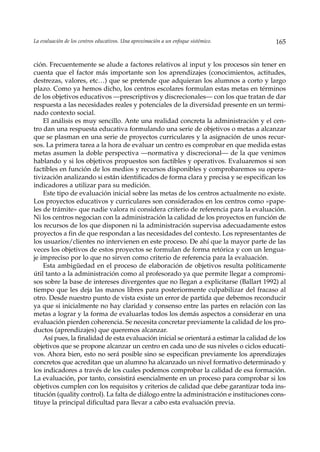 La evaluación de los centros educativos. Una aproximación a un enfoque sistémico.         165


ción. Frecuentemente se alude a factores relativos al input y los procesos sin tener en
cuenta que el factor más importante son los aprendizajes (conocimientos, actitudes,
destrezas, valores, etc…) que se pretende que adquieran los alumnos a corto y largo
plazo. Como ya hemos dicho, los centros escolares formulan estas metas en términos
de los objetivos educativos —prescriptivos y discrecionales— con los que tratan de dar
respuesta a las necesidades reales y potenciales de la diversidad presente en un termi-
nado contexto social.
    El análisis es muy sencillo. Ante una realidad concreta la administración y el cen-
tro dan una respuesta educativa formulando una serie de objetivos o metas a alcanzar
que se plasman en una serie de proyectos curriculares y la asignación de unos recur-
sos. La primera tarea a la hora de evaluar un centro es comprobar en que medida estas
metas asumen la doble perspectiva —normativa y discrecional— de la que venimos
hablando y si los objetivos propuestos son factibles y operativos. Evaluaremos si son
factibles en función de los medios y recursos disponibles y comprobaremos su opera-
tivización analizando si están identificados de forma clara y precisa y se especifican los
indicadores a utilizar para su medición.
    Este tipo de evaluación inicial sobre las metas de los centros actualmente no existe.
Los proyectos educativos y curriculares son considerados en los centros como «pape-
les de trámite» que nadie valora ni considera criterio de referencia para la evaluación.
Ni los centros negocian con la administración la calidad de los proyectos en función de
los recursos de los que disponen ni la administración supervisa adecuadamente estos
proyectos a fin de que respondan a las necesidades del contexto. Los representantes de
los usuarios/clientes no intervienen en este proceso. De ahí que la mayor parte de las
veces los objetivos de estos proyectos se formulan de forma retórica y con un lengua-
je impreciso por lo que no sirven como criterio de referencia para la evaluación.
    Esta ambigüedad en el proceso de elaboración de objetivos resulta políticamente
útil tanto a la administración como al profesorado ya que permite llegar a compromi-
sos sobre la base de intereses divergentes que no llegan a explicitarse (Ballart 1992) al
tiempo que les deja las manos libres para posteriormente culpabilizar del fracaso al
otro. Desde nuestro punto de vista existe un error de partida que debemos reconducir
ya que si inicialmente no hay claridad y consenso entre las partes en relación con las
metas a lograr y la forma de evaluarlas todos los demás aspectos a considerar en una
evaluación pierden coherencia. Se necesita concretar previamente la calidad de los pro-
ductos (aprendizajes) que queremos alcanzar.
    Así pues, la finalidad de esta evaluación inicial se orientará a estimar la calidad de los
objetivos que se propone alcanzar un centro en cada uno de sus niveles o ciclos educati-
vos. Ahora bien, esto no será posible sino se especifican previamente los aprendizajes
concretos que acreditan que un alumno ha alcanzado un nivel formativo determinado y
los indicadores a través de los cuales podemos comprobar la calidad de esa formación.
La evaluación, por tanto, consistirá esencialmente en un proceso para comprobar si los
objetivos cumplen con los requisitos y criterios de calidad que debe garantizar toda ins-
titución (quality control). La falta de diálogo entre la administración e instituciones cons-
tituye la principal dificultad para llevar a cabo esta evaluación previa.
 