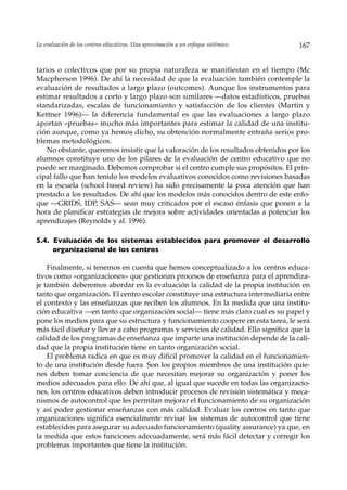 La evaluación de los centros educativos. Una aproximación a un enfoque sistémico.    167


tarios o colectivos que por su propia naturaleza se manifiestan en el tiempo (Mc
Macpherson 1996). De ahí la necesidad de que la evaluación también contemple la
evaluación de resultados a largo plazo (outcomes). Aunque los instrumentos para
estimar resultados a corto y largo plazo son similares —datos estadísticos, pruebas
standarizadas, escalas de funcionamiento y satisfacción de los clientes (Martin y
Kettner 1996)— la diferencia fundamental es que las evaluaciones a largo plazo
aportan «pruebas» mucho más importantes para estimar la calidad de una institu-
ción aunque, como ya hemos dicho, su obtención normalmente entraña serios pro-
blemas metodológicos.
   No obstante, queremos insistir que la valoración de los resultados obtenidos por los
alumnos constituye uno de los pilares de la evaluación de centro educativo que no
puede ser marginado. Debemos comprobar si el centro cumple sus propósitos. El prin-
cipal fallo que han tenido los modelos evaluativos conocidos como revisiones basadas
en la escuela (school based review) ha sido precisamente la poca atención que han
prestado a los resultados. De ahí que los modelos más conocidos dentro de este enfo-
que —GRIDS, IDP, SAS— sean muy criticados por el escaso énfasis que ponen a la
hora de planificar estrategias de mejora sobre actividades orientadas a potenciar los
aprendizajes (Reynolds y al. 1996).

5.4. Evaluación de los sistemas establecidos para promover el desarrollo
     organizacional de los centros

    Finalmente, si tenemos en cuenta que hemos conceptualizado a los centros educa-
tivos como «organizaciones» que gestionan procesos de enseñanza para el aprendiza-
je también deberemos abordar en la evaluación la calidad de la propia institución en
tanto que organización. El centro escolar constituye una estructura intermediaria entre
el contexto y las enseñanzas que reciben los alumnos. En la medida que una institu-
ción educativa —en tanto que organización social— tiene más claro cual es su papel y
pone los medios para que su estructura y funcionamiento coopere en esta tarea, le será
más fácil diseñar y llevar a cabo programas y servicios de calidad. Ello significa que la
calidad de los programas de enseñanza que imparte una institución depende de la cali-
dad que la propia institución tiene en tanto organización social.
    El problema radica en que es muy difícil promover la calidad en el funcionamien-
to de una institución desde fuera. Son los propios miembros de una institución quie-
nes deben tomar conciencia de que necesitan mejorar su organización y poner los
medios adecuados para ello. De ahí que, al igual que sucede en todas las organizacio-
nes, los centros educativos deben introducir procesos de revisión sistemática y meca-
nismos de autocontrol que les permitan mejorar el funcionamiento de su organización
y así poder gestionar enseñanzas con más calidad. Evaluar los centros en tanto que
organizaciones significa esencialmente revisar los sistemas de autocontrol que tiene
establecidos para asegurar su adecuado funcionamiento (quality assurance) ya que, en
la medida que estos funcionen adecuadamente, será más fácil detectar y corregir los
problemas importantes que tiene la institución.
 