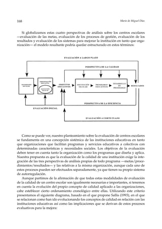 168                                                                  Mario de Miguel Díaz



   Si globalizamos estas cuatro perspectivas de análisis sobre los centros escolares
––evaluación de las metas, evaluación de los procesos de gestión, evaluación de los
resultados y evaluación de los sistemas para mejorar la institución en tanto que orga-
nización— el modelo resultante podría quedar estructurado en estos términos:




    Como se puede ver, nuestro planteamiento sobre la evaluación de centros escolares
se fundamenta en una concepción sistémica de las instituciones educativas en tanto
que organizaciones que facilitan programas y servicios educativos a colectivos con
determinadas características y necesidades sociales. Los objetivos de la evaluación
deben tener en cuenta tanto la organización como los programas que diseña y aplica.
Nuestra propuesta es que la evaluación de la calidad de una institución exige la inte-
gración de las tres perspectivas de análisis propias de todo programa —metas/proce-
dimientos/resultados— y las relativas a la misma organización, aunque cada uno de
estos procesos pueden ser efectuados separadamente, ya que tienen su propio sistema
de autorregulación.
    Aunque partimos de la afirmación de que todas estas modalidades de evaluación
de la calidad de un centro escolar son igualmente necesarias e importantes, si tenemos
en cuenta la evolución del propio concepto de calidad aplicado a las organizaciones,
cabe esteblecer cierto ordenamiento cronológico entre ellas. Utilizando este criterio
presentamos el siguiente diagrama, basado en el que propone Sallis (1993), en el que
se relacionan como han ido evolucionando los conceptos de calidad en relación con las
instituciones educativas así como las implicaciones que se derivan de estos procesos
evaluativos para la mejora:
 