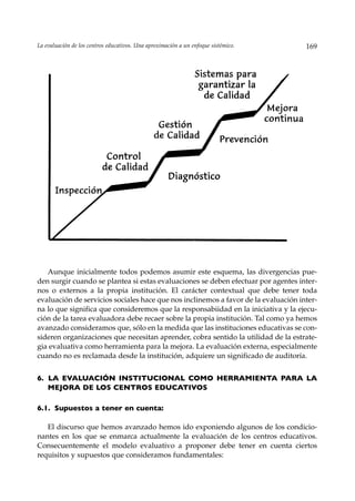La evaluación de los centros educativos. Una aproximación a un enfoque sistémico.   169




   Aunque inicialmente todos podemos asumir este esquema, las divergencias pue-
den surgir cuando se plantea si estas evaluaciones se deben efectuar por agentes inter-
nos o externos a la propia institución. El carácter contextual que debe tener toda
evaluación de servicios sociales hace que nos inclinemos a favor de la evaluación inter-
na lo que significa que consideremos que la responsabiidad en la iniciativa y la ejecu-
ción de la tarea evaluadora debe recaer sobre la propia institución. Tal como ya hemos
avanzado consideramos que, sólo en la medida que las instituciones educativas se con-
sideren organizaciones que necesitan aprender, cobra sentido la utilidad de la estrate-
gia evaluativa como herramienta para la mejora. La evaluación externa, especialmente
cuando no es reclamada desde la institución, adquiere un significado de auditoría.


6. LA EVALUACIÓN INSTITUCIONAL COMO HERRAMIENTA PARA LA
   MEJORA DE LOS CENTROS EDUCATIVOS

6.1. Supuestos a tener en cuenta:

   El discurso que hemos avanzado hemos ido exponiendo algunos de los condicio-
nantes en los que se enmarca actualmente la evaluación de los centros educativos.
Consecuentemente el modelo evaluativo a proponer debe tener en cuenta ciertos
requisitos y supuestos que consideramos fundamentales:
 