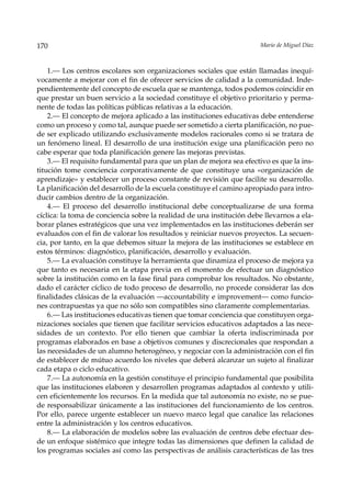 170                                                                    Mario de Miguel Díaz



    1.— Los centros escolares son organizaciones sociales que están llamadas inequí-
vocamente a mejorar con el fin de ofrecer servicios de calidad a la comunidad. Inde-
pendientemente del concepto de escuela que se mantenga, todos podemos coincidir en
que prestar un buen servicio a la sociedad constituye el objetivo prioritario y perma-
nente de todas las políticas públicas relativas a la educación.
    2.— El concepto de mejora aplicado a las instituciones educativas debe entenderse
como un proceso y como tal, aunque puede ser sometido a cierta planificación, no pue-
de ser explicado utilizando exclusivamente modelos racionales como si se tratara de
un fenómeno lineal. El desarrollo de una institución exige una planificación pero no
cabe esperar que toda planificación genere las mejoras previstas.
    3.— El requisito fundamental para que un plan de mejora sea efectivo es que la ins-
titución tome conciencia corporativamente de que constituye una «organización de
aprendizaje» y establecer un proceso constante de revisión que facilite su desarrollo.
La planificación del desarrollo de la escuela constituye el camino apropiado para intro-
ducir cambios dentro de la organización.
    4.— El proceso del desarrollo institucional debe conceptualizarse de una forma
cíclica: la toma de conciencia sobre la realidad de una institución debe llevarnos a ela-
borar planes estratégicos que una vez implementados en las instituciones deberán ser
evaluados con el fin de valorar los resultados y reiniciar nuevos proyectos. La secuen-
cia, por tanto, en la que debemos situar la mejora de las instituciones se establece en
estos términos: diagnóstico, planificación, desarrollo y evaluación.
    5.— La evaluación constituye la herramienta que dinamiza el proceso de mejora ya
que tanto es necesaria en la etapa previa en el momento de efectuar un diagnóstico
sobre la institución como en la fase final para comprobar los resultados. No obstante,
dado el carácter cíclico de todo proceso de desarrollo, no procede considerar las dos
finalidades clásicas de la evaluación —accountability e improvement— como funcio-
nes contrapuestas ya que no sólo son compatibles sino claramente complementarias.
    6.— Las instituciones educativas tienen que tomar conciencia que constituyen orga-
nizaciones sociales que tienen que facilitar servicios educativos adaptados a las nece-
sidades de un contexto. Por ello tienen que cambiar la oferta indiscriminada por
programas elaborados en base a objetivos comunes y discrecionales que respondan a
las necesidades de un alumno heterogéneo, y negociar con la administración con el fin
de establecer de mútuo acuerdo los niveles que deberá alcanzar un sujeto al finalizar
cada etapa o ciclo educativo.
    7.— La autonomía en la gestión constituye el principio fundamental que posibilita
que las instituciones elaboren y desarrollen programas adaptados al contexto y utili-
cen eficientemente los recursos. En la medida que tal autonomía no existe, no se pue-
de responsabilizar únicamente a las instituciones del funcionamiento de los centros.
Por ello, parece urgente establecer un nuevo marco legal que canalice las relaciones
entre la administración y los centros educativos.
    8.— La elaboración de modelos sobre las evaluación de centros debe efectuar des-
de un enfoque sistémico que integre todas las dimensiones que definen la calidad de
los programas sociales así como las perspectivas de análisis características de las tres
 