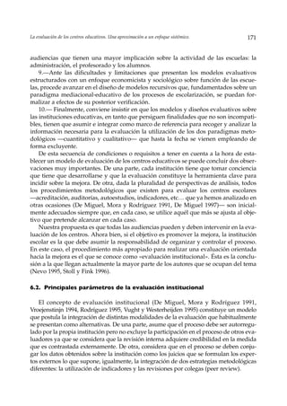 La evaluación de los centros educativos. Una aproximación a un enfoque sistémico.      171


audiencias que tienen una mayor implicación sobre la actividad de las escuelas: la
administración, el profesorado y los alumnos.
    9.—Ante las dificultades y limitaciones que presentan los modelos evaluativos
estructurados con un enfoque economicista y sociológico sobre función de las escue-
las, procede avanzar en el diseño de modelos recursivos que, fundamentados sobre un
paradigma mediacional-educativo de los procesos de escolarización, se puedan for-
malizar a efectos de su posterior verificación.
    10.— Finalmente, conviene insistir en que los modelos y diseños evaluativos sobre
las instituciones educativas, en tanto que persiguen finalidades que no son incompati-
bles, tienen que asumir e integrar como marco de referencia para recoger y analizar la
información necesaria para la evaluación la utilización de los dos paradigmas meto-
dológicos —cuantitativo y cualitativo— que hasta la fecha se vienen empleando de
forma excluyente.
    De esta secuencia de condiciones o requisitos a tener en cuenta a la hora de esta-
blecer un modelo de evaluación de los centros educativos se puede concluir dos obser-
vaciones muy importantes. De una parte, cada institución tiene que tomar conciencia
que tiene que desarrollarse y que la evaluación constituye la herramienta clave para
incidir sobre la mejora. De otra, dada la pluralidad de perspectivas de análisis, todos
los procedimientos metodológicos que existen para evaluar los centros escolares
––acreditación, auditorías, autoestudios, indicadores, etc… que ya hemos analizado en
otras ocasiones (De Miguel, Mora y Rodríguez 1991, De Miguel 1997)— son inicial-
mente adecuados siempre que, en cada caso, se utilice aquél que más se ajusta al obje-
tivo que pretende alcanzar en cada caso.
    Nuestra propuesta es que todas las audiencias pueden y deben intervenir en la eva-
luación de los centros. Ahora bien, si el objetivo es promover la mejora, la institución
escolar es la que debe asumir la responsabilidad de organizar y controlar el proceso.
En este caso, el procedimiento más apropiado para realizar una evaluación orientada
hacia la mejora es el que se conoce como «evaluación institucional». Ésta es la conclu-
sión a la que llegan actualmente la mayor parte de los autores que se ocupan del tema
(Nevo 1995, Stoll y Fink 1996).

6.2. Principales parámetros de la evaluación institucional

    El concepto de evaluación institucional (De Miguel, Mora y Rodríguez 1991,
Vroejenstinjn 1994, Rodríguez 1995, Vught y Westerheijden 1995) constituye un modelo
que postula la integración de distintas modalidades de la evaluación que habitualmente
se presentan como alternativas. De una parte, asume que el proceso debe ser autorregu-
lado por la propia institución pero no excluye la participación en el proceso de otros eva-
luadores ya que se considera que la revisión interna adquiere credibilidad en la medida
que es contrastada externamente. De otra, considera que en el proceso se deben conju-
gar los datos obtenidos sobre la institución como los juicios que se formulan los exper-
tos externos lo que supone, igualmente, la integración de dos estrategias metodológicas
diferentes: la utilización de indicadores y las revisiones por colegas (peer review).
 