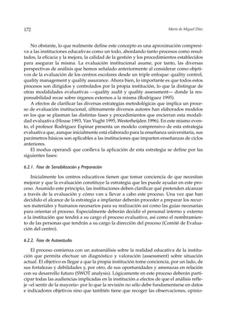 172                                                                      Mario de Miguel Díaz



    No obstante, lo que realmente define este concepto es una aproximación compresi-
va a las instituciones educativas como un todo, abordando tanto procesos como resul-
tados, la eficacia y la mejora, la calidad de la gestión y los procedimientos establecidos
para asegurar la misma. La evaluación institucional asume, por tanto, las diversas
perspectivas de análisis que hemos señalado anteriormente al considerar como objeti-
vos de la evaluación de los centros escolares desde un triple enfoque: quality control,
quality management y quality assurance. Ahora bien, lo importante es que todos estos
procesos son dirigidos y controlados por la propia institución, lo que la distingue de
otras modalidades evaluativas —quality audit y quality assessment— donde la res-
ponsabilidad recae sobre órganos externos a la misma (Rodríguez 1995).
    A efectos de clarificar las diversas estrategias metodológicas que implica un proce-
so de evaluación institucional, últimamente diversos autores han elaborados modelos
en los que se plasman las distintas fases y procedimientos que encierran esta modali-
dad evaluativa (House 1993, Van Vught 1995, Westerheijden 1996). En este mismo even-
to, el profesor Rodríguez Espinar presenta un modelo comprensivo de esta estrategia
evaluativa que, aunque inicialmente está elaborado para la enseñanza universitaria, sus
parámetros básicos son aplicables a las instituciones que imparten enseñanzas de ciclos
anteriores.
    El modus operandi que conlleva la aplicación de esta estrategia se define por las
siguientes fases:

6.2.1. Fase de Sensibilización y Preparación

    Inicialmente los centros educativos tienen que tomar conciencia de que necesitan
mejorar y que la evaluación constituye la estrategia que les puede ayudar en este pro-
ceso. Asumido este principio, las instituciones deben clarificar qué pretenden alcanzar
a través de la evaluación y cómo van a llevar a cabo este proceso. Una vez que han
decidido el alcance de la estrategia a implantar deberán proceder a preparar los recur-
sos materiales y humanos necesarios para su realización así como las guías necesarias
para orientar el proceso. Especialmente deberán decidir el personal interno y externo
a la institución que tendrá a su cargo el proceso evaluativo, así como el nombramien-
to de las personas que tendrán a su cargo la dirección del proceso (Comité de Evalua-
ción del centro).

6.2.2. Fase de Autoestudio

    El proceso comienza con un autoanálisis sobre la realidad educativa de la institu-
ción que permita efectuar un diagnóstico y valoración (assessment) sobre situación
actual. El objetivo es llegar a que la propia institución tome conciencia, por un lado, de
sus fortalezas y debilidades y, por otro, de sus oportunidades y amenazas en relación
con su desarrollo futuro (SWOT analysis). Lógicamente en este proceso deberán parti-
cipar todas las audiencias implicadas en la institución a efectos de que el análisis refle-
je «el sentir de la mayoría» por lo que la revisión no sólo debe fundamentarse en datos
e indicadores objetivos sino que también tiene que recoger las observaciones, opinio-
 