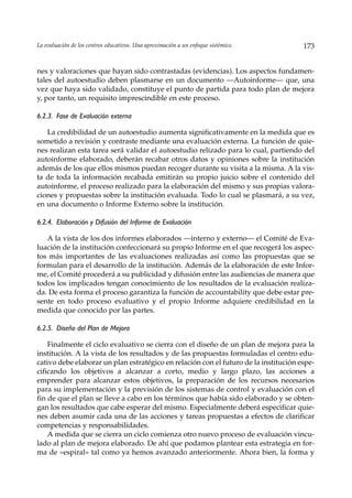 La evaluación de los centros educativos. Una aproximación a un enfoque sistémico.     173


nes y valoraciones que hayan sido contrastadas (evidencias). Los aspectos fundamen-
tales del autoestudio deben plasmarse en un documento —Autoinforme— que, una
vez que haya sido validado, constituye el punto de partida para todo plan de mejora
y, por tanto, un requisito imprescindible en este proceso.

6.2.3. Fase de Evaluación externa

   La credibilidad de un autoestudio aumenta significativamente en la medida que es
sometido a revisión y contraste mediante una evaluación externa. La función de quie-
nes realizan esta tarea será validar el autoestudio relizado para lo cual, partiendo del
autoinforme elaborado, deberán recabar otros datos y opiniones sobre la institución
además de los que ellos mismos puedan recoger durante su visita a la misma. A la vis-
ta de toda la información recabada emitirán su propio juicio sobre el contenido del
autoinforme, el proceso realizado para la elaboración del mismo y sus propias valora-
ciones y propuestas sobre la institución evaluada. Todo lo cual se plasmará, a su vez,
en una documento o Informe Externo sobre la institución.

6.2.4. Elaboración y Difusión del Informe de Evaluación

   A la vista de los dos informes elaborados —interno y externo— el Comité de Eva-
luación de la institución confeccionará su propio Informe en el que recogerá los aspec-
tos más importantes de las evaluaciones realizadas así como las propuestas que se
formulan para el desarrollo de la institución. Además de la elaboración de este Infor-
me, el Comité procederá a su publicidad y difusión entre las audiencias de manera que
todos los implicados tengan conocimiento de los resultados de la evaluación realiza-
da. De esta forma el proceso garantiza la función de accountability que debe estar pre-
sente en todo proceso evaluativo y el propio Informe adquiere credibilidad en la
medida que conocido por las partes.

6.2.5. Diseño del Plan de Mejora

    Finalmente el ciclo evaluativo se cierra con el diseño de un plan de mejora para la
institución. A la vista de los resultados y de las propuestas formuladas el centro edu-
cativo debe elaborar un plan estratégico en relación con el futuro de la institución espe-
cificando los objetivos a alcanzar a corto, medio y largo plazo, las acciones a
emprender para alcanzar estos objetivos, la preparación de los recursos necesarios
para su implementación y la previsión de los sistemas de control y evaluación con el
fin de que el plan se lleve a cabo en los términos que había sido elaborado y se obten-
gan los resultados que cabe esperar del mismo. Especialmente deberá especificar quie-
nes deben asumir cada una de las acciones y tareas propuestas a efectos de clarificar
competencias y responsabilidades.
    A medida que se cierra un ciclo comienza otro nuevo proceso de evaluación vincu-
lado al plan de mejora elaborado. De ahí que podamos plantear esta estrategia en for-
ma de «espiral» tal como ya hemos avanzado anteriormente. Ahora bien, la forma y
 