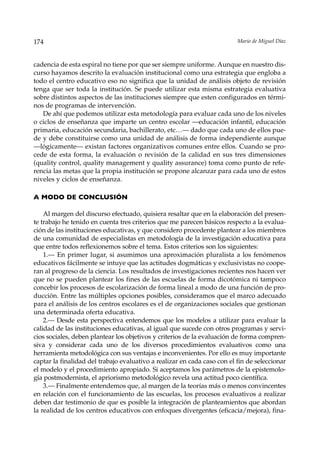174                                                                       Mario de Miguel Díaz



cadencia de esta espiral no tiene por que ser siempre uniforme. Aunque en nuestro dis-
curso hayamos descrito la evaluación institucional como una estrategia que engloba a
todo el centro educativo eso no significa que la unidad de análisis objeto de revisión
tenga que ser toda la institución. Se puede utilizar esta misma estrategia evaluativa
sobre distintos aspectos de las instituciones siempre que esten configurados en térmi-
nos de programas de intervención.
   De ahí que podemos utilizar esta metodología para evaluar cada uno de los niveles
o ciclos de enseñanza que imparte un centro escolar —educación infantil, educación
primaria, educación secundaria, bachillerato, etc…— dado que cada uno de ellos pue-
de y debe constituirse como una unidad de análisis de forma independiente aunque
––lógicamente— existan factores organizativos comunes entre ellos. Cuando se pro-
cede de esta forma, la evaluación o revisión de la calidad en sus tres dimensiones
(quality control, quality management y quality assurance) toma como punto de refe-
rencia las metas que la propia institución se propone alcanzar para cada uno de estos
niveles y ciclos de enseñanza.

A MODO DE CONCLUSIÓN

    Al margen del discurso efectuado, quisiera resaltar que en la elaboración del presen-
te trabajo he tenido en cuenta tres criterios que me parecen básicos respecto a la evalua-
ción de las instituciones educativas, y que considero procedente plantear a los miembros
de una comunidad de especialistas en metodología de la investigación educativa para
que entre todos reflexionemos sobre el tema. Estos criterios son los siguientes:
    1.— En primer lugar, si asumimos una aproximación pluralista a los fenómenos
educativos fácilmente se intuye que las actitudes dogmáticas y exclusivistas no coope-
ran al progreso de la ciencia. Los resultados de investigaciones recientes nos hacen ver
que no se pueden plantear los fines de las escuelas de forma dicotómica ni tampoco
concebir los procesos de escolarización de forma lineal a modo de una función de pro-
ducción. Entre las múltiples opciones posibles, consideramos que el marco adecuado
para el análisis de los centros escolares es el de organizaciones sociales que gestionan
una determinada oferta educativa.
    2.— Desde esta perspectiva entendemos que los modelos a utilizar para evaluar la
calidad de las instituciones educativas, al igual que sucede con otros programas y servi-
cios sociales, deben plantear los objetivos y criterios de la evaluación de forma compren-
siva y considerar cada uno de los diversos procedimientos evaluativos como una
herramienta metodológica con sus ventajas e inconvenientes. Por ello es muy importante
captar la finalidad del trabajo evaluativo a realizar en cada caso con el fin de seleccionar
el modelo y el procedimiento apropiado. Si aceptamos los parámetros de la epistemolo-
gía postmodernista, el apriorismo metodológico revela una actitud poco científica.
    3.— Finalmente entendemos que, al margen de la teorías más o menos convincentes
en relación con el funcionamiento de las escuelas, los procesos evaluativos a realizar
deben dar testimonio de que es posible la integración de planteamientos que abordan
la realidad de los centros educativos con enfoques divergentes (eficacia/mejora), fina-
 