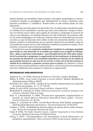 La evaluación de los centros educativos. Una aproximación a un enfoque sistémico.    175


lidades distintas (accountability/improvement) y estrategias metodológicas y técnicas
evaluativas basadas en paradigmas que habitualmente se tiende a presentar como
opuestos (cuantitativo y cualitativo). Nuestra labor en este sentido puede ser muy
importante.
    Las escuelas necesitan planes de desarrollo. Para su elaboración necesitamos análi-
sis realistas de las necesidades concretas que tiene cada institución. Aunque la litera-
tura en relación con la mejora está cargada de conceptos y propuestas la mayoría de
estas no son aplicables a la realidad educativa de cada institución. No podemos utili-
zar las teorías pedagógicas de moda para elaborar planes de desarrollo para escuelas
concretas ya que los discursos entre ambos niveles son claramente distintos. La eva-
luación constituye la herramienta que nos permite detectar las necesidades reales de
una institución a partir de las cuales deberemos establecer los planes de mejora. De lo
contrario, el proceso estaría descontextualizado.
    Consideramos que la evaluación institucional constituye la estrategia apropiada
para incidir en este desarrollo en la medida que implica una recogida de informa-
ción —datos y opiniones contrastadas— para formular juicios de valor sobre el dise-
ño de los proyectos y programas, la organización de las enseñanzas, el desarrollo de
los procesos de educativos y los resultados obtenidos en relación con los objetivos
que pretende alcanzar en cada uno de sus niveles o ciclos, con el fin de reconocer la
calidad de la institución y proponer acciones para su mejora. En definitiva, evaluar
cómo un centro escolar gestiona su oferta educativa y cómo funcionan los mecanismos
que tiene establecidos para asegurar la mejora de su organización.

REFERENCIAS BIBLIOGRÁFICAS

Aspinwal, K. y Al. (1992). Managing Evaluation in Education. London, Routledge.
Ballart, X. (1992). ¿Cómo evaluar programas y servicios públicos? Madrid, Ministerio de
   Administraciones Públicas (MAP).
Bartolomé, M. y Otros. (1991). «Análisis de los modelos institucionales de evaluación
   de centros de Cataluña». R. I. E. 17, 103-118.
Bollen, R. (ed.) (1993). Educational Change Facilitators. Utrecht, NCSI.
Brinkerhoff, R. y Dressler, D. (1990). Productivy measurement: A guide for managewrs and
   evaluators. Newbury Park, CA: Sage.
Bryk, A. y Raudenbush, S. (1988). «Toward more appropriate coneptualization of
   research on school effects:A three-level hierarchical linear model». American
   Journal of Education, 97, 65-108.
Capper, C. y Jamison, M. (1993). «Let the Buyer Beware: Total Quality management
   and Educational Research and Practive». Educational Researcher, 22 (8) 25-30.
Castejon, J. (1994). «Estabilidad de diversos índices de eficacia de los centros educati-
   vos». Revista de Investigación Educativa, 24, 45-60.
Clark, B. (1983). The Higher Education System, Academic Organization in Cross-National
   Perspective. Berkeley, University of California Press.
Cheng, Y. (1993). «Conceptualization and measurement of shool effectiveness: An
   perspective organizational». Paper presented at AERA annual meeting. Atlanta, GA.
 