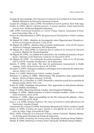176                                                                        Mario de Miguel Díaz



Consejo de Universidades. Plan Nacional de Evaluación de la Calidad de las Universidades.
   Madrid, Ministerio de Educación/Secretaría General.
Cooper, H. y Hedges, L. (eds.). (1994). The handbook of research synthesis. New York, Sage.
Cotton, K. (1995). Effective schooling practices: A research synthesis. School improvemente
   research series. Northwest Regional Laboratory.
CRE. (1997). Institutional Evaluation as o tool for Change. Géneve, Association of Euro-
   pean Universities (Doc. nº 3).
Davies, B. y West-Burnham, J. (1997). Reengineering and Total Quality in Schools. London,
   Pitman.
De Miguel, M. (1989). «Modelos de Investigación sobre Organizaciones Educativas».
   Revista de Investigación Educativa, 7 (13), 21-56.
De Miguel, M. (1989 b). «Diseños sobre el cambio institucional». Actas del IX Congreso
   Nacional de Pedagogía. Salamanca, SEP/Diputación.
De Miguel, M. y otros (1994). La evaluación para la calidad de los institutos de educación
   secundaria. Madrid, Ed. Escuela Española.
De Miguel, M. (1995). «La calidad de la educación y las variables de proceso y de pro-
   ducto». Donostia, Eusko Ikaskuntza, Cuadernos de Educación 8, 29-51.
De Miguel, M. (1997). «La evaluación de centros escolares». Actas de las VII Jornadas
   sobre la LOGSE. Granada, Facultad de C. de la Educación.
Epstein, P. (1992). «Get ready: The time for performance measurement is finally
   coming». Public Administration Review, 52, 513-519.
Escudero, T. (1997). «Enfoques modélicos y estrategias en la evaluación de centros edu-
   cativos» Relieve 3 (1) 1-15.
Evans, I. G. (1995). Marketing for Schools. London, Cassell.
Faerman, S. y Quinn, R. (1985). «Effectiveness: The perspective from organizational
   theory». Review of Higher Education, 9, 83-100.
Fernández, M. J. y González, A. (1997). Desarrollo y situación actual de los estudios de
   eficacia escolar. Relieve 3 (1), 1-16.
Foster, W. (1986). Patadigms and promises: New approaches to educational adminis-
   tration. Búffalo, Prometheus.
Foster, P. (1996). Observing Schools. London, Paul Chapman Publishing.
Gallegos, A. (1994). «Metaevaluation of school evaluation models». Studies in Educa-
   tional Evaluation, 20 (1), 41-54.
Glickman, C. (1990). «Open accountability for the 90’s: between the pillards». Educa-
   tional Leadership, 47 (7), 38-42.
Gray, J. y al. (1996). Merging Traditions: The Future of research on school effectiveness and
   improvement. London, Cassell.
Greenwood, M. y Gaunt, H. (1994). Total Quality Management for Schools. London, Cassell.
Grisay, A. (1996). Evolution des acquis cognitifs et socio-affectifs des eleves au courfs des
   annes de college. Liège, Université de Liège.
INCE. (1997). Evaluación de la Educación Primaria. Informe Preliminar. Madrid, Ministe-
   rio de Educación/Secretaría de Estado de Educación.
Hardie, B. (1995). Evaluating the Primary School. Plymouth, Northcote House Publiers.
Hardie, B. (1996). Marketing in Primary School. Plymouth, Northcote House Publiers.
 