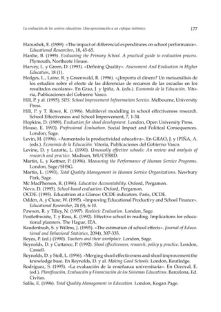 La evaluación de los centros educativos. Una aproximación a un enfoque sistémico.        177


Hanushek, E. (1989). «The impact of differencial expenditures on school performance».
   Educational Researcher, 18, 45-65.
Hardie, B. (1995). Evaluating the Primary School. A practical guide to evaluation process.
   Plymouth, Northcote House.
Harvey, L. y Green, D. (1993). «Defining Quality». Assessment And Evaluation in Higher
   Education, 18 (1).
Hedges, L., Laine, R. y Greenwald, R. (1996). «¿Importa el dinero? Un metaanálisis de
   los estudios sobre el efecto de las diferencias de recursos de las escuelas en los
   resultados escolares». En Grao, J. y Ipiña, A. (eds.). Economía de la Educación. Vito-
   ria, Publicaciones del Gobierno Vasco.
Hill, P. y al. (1995). SIIS: School Improvement Infvormation Service. Melbourne, University
   Press.
Hill, P. y T. Rowe, K. (1996). Multilevel modelling in school effectiveness research.
   School Effectiveness and School Improvement, 7, 1-34.
Hopkins, D. (1989). Evaluation for shool development. London, Open University Press.
House, E. 1993). Professional Evaluation. Social Impact and Political Consequences.
   London, Sage.
Levin, H. (1996). «Aumentado la productividad educativa». En GRAO, J. y IPIÑA, A.
   (eds.). Economía de la Educación. Vitoria, Publicaciones del Gobierno Vasco.
Levine, D. y Lezotte, L. (1990). Unusually effective schools: An review and analysis of
   research and practice. Madison, WI/CESRD.
Martin, L. y Kettner, P. (1996). Measuring the Performance of Human Service Programs.
   London, Sage/SHSG.
Martin, L. (1993). Total Quality Management in Human Service Organizations. Newbury
   Park, Sage.
Mc MacPherson, R. (1996). Educative Accountability. Oxford, Pergamon.
Nevo, D. (1995). School-based evaluation. Oxford, Pergamon.
OCDE. (1995). Educatrion at a Glance: OCDE indicators. Paris, OCDE.
Odden, A. y Clune, W. (1995). «Improving Educational Productivy and School Finance».
   Educational Researcher, 24 (9), 6-10.
Pawson, R. y Tilley, N. (1997). Realistic Evaluation. London, Sage.
Postlethwaite, T. y Ross, K. (1992). Effective school in reading. Implications for educa-
   tional planners. The Hague, IEA.
Raudenbush, S. y Willms, J. (1995). «The estimation of school effects». Journal of Educa-
   tional and Behavioral Statistics, 2094), 307-335.
Reyes, P. (ed.) (1990). Teachers and their workplace. London, Sage.
Reynolds, D. y Cuttance, P. (1992). Shool effectiveness, research, policy y practice. London,
   Cassell.
Reynolds, D. y Stoll, L. (1996). «Merging shool effectiveness and shool improvement:the
   knowledge base. En Reynolds, D. y al. Making Good Schools. London, Routledge.
Rodríguez, S. (1995). «La evaluación de la enseñanza universitaria». En Ooroval, E.
   (ed.). Planificación, Evaluación y Financiación de los Sistemas Educativos. Barcelona, Ed.
   Civitas.
Sallis, E. (1996). Total Quality Management in Education. London, Kogan Page.
 