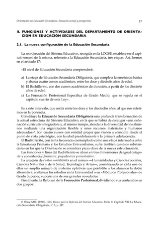 Orientación en Educación Secundaria. Situación actual y prospectiva                                       17


II. FUNCIONES Y ACTIVIDADES DEL DEPARTAMENTO DE ORIENTA-
    CIÓN EN EDUCACIÓN SECUNDARIA

2.1. La nueva configuración de la Educación Secundaria

   La reordenación del Sistema Educativo, recogida en la LOGSE, establece en el capí-
tulo tercero de la misma, referente a la Educación Secundaria, tres etapas. Así, leemos
en el artículo 17:

    «El nivel de Educación Secundaria comprenderá:

    a) La etapa de Educación Secundaria Obligatoria, que completa la enseñanza básica
       y abarca cuatro cursos académicos, entre los doce y dieciséis años de edad.
    b) El Bachillerato, con dos cursos académicos de duración, a partir de los dieciséis
       años de edad.
    c) La Formación Profesional Específica de Grado Medio, que se regula en el
       capítulo cuarto de esta Ley».

    Es a este intervalo, que oscila entre los doce y los dieciocho años, al que nos referi-
mos en la ponencia.
    Constituye la Educación Secundaria Obligatoria una profunda transformación de
la actual estructura del Sistema Educativo, en la que se habrá de conjugar «una orde-
nación curricular integradora y, al mismo tiempo, atender a la diversidad de los alum-
nos mediante una organización flexible y unos recursos materiales y humanos
adecuados»8. Son cuatro cursos con entidad propia que vienen a coincidir, desde el
punto de vista psicológico, con la edad preadolescente y la primera adolescencia.
    El Bachillerato, con tanta frecuencia contemplado como una etapa intermedia entre
la Enseñanza Primaria y los Estudios Universitarios, sufre también cambios substan-
ciales en los que la Orientación se considera pieza clave de la nueva estructuración.
    Las funciones y fines del Bachillerato se abren en tres dimensiones de igual catego-
ría y consistencia: formativa, propedéutica y orientadora.
    La creación de cuatro modalidades en el mismo —Humanidades y Ciencias Sociales,
Ciencias Naturales y de la Salud, Tecnología y Artes—, considerando en cada una de
ellas un amplio número de materias optativas que posibilite a los alumnos la doble
alternativa: continuar los estudios en la Universidad o en «Módulos Profesionales» de
Grado Superior, supone una de sus grandes novedades.
    Finalmente, la Reforma de la Formación Profesional, dividiendo sus contenidos en
dos grupos:




    8 Véase MEC (1989). Libro Blanco para la Reforma del Sistema Educativo. Parte II. Capítulo VII: La Educa-
ción Secundaria Obligatoria, nº 3, p. 117.
 
