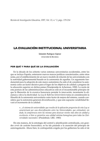 Revista de Investigación Educativa, 1997, Vol. 15, n.º 2, págs. 179-214




   LA EVALUACIÓN INSTITUCIONAL UNIVERSITARIA
                                  Sebastián Rodríguez Espinar
                                     Universidad de Barcelona




POR QUÉ Y PARA QUÉ DE LA EVALUACIÓN

    En la década de los ochenta varios sistemas universitarios occidentales, entre los
que se incluye España, estrenaron nuevos marcos jurídicos caracterizados, entre otras
notas, por el establecimiento de un nuevo modelo de relación de las universidades con
la autoridad gubernamental basado en la autonomía de aquellas. Un argumento fun-
damental para la adopción de este marco autonómico ha sido el de considerar la auto-
nomía como un factor decisivo para el logro de los objetivos de calidad y progreso de
la educación superior en dichos países (Vroeijenstijn & Acherman, 1990). La razón de
esta postura de las administraciones educativas está en el incuestionable principio de
que la liberación de la excesiva burocracia permite la innovación, incrementa la efi-
ciencia y eleva la efectividad. La Ley de Reforma Universitaria toma en consideración la
filosofía de la autonomía universitaria como factor de mejora del sistema, cuando con-
sidera que la autonomía generará diversificación, y que esta supuesta variabilidad lle-
vará al incremento de la calidad:

          «....el sistema de universidades que resulta de la aplicación progresiva de esta Ley se
          caracterizará por una diversificación entre las Universidades, que estimulará, sin
          duda, la competencia entre las mismas para alcanzar niveles más altos de calidad y
          excelencia, si bien se garantiza una calidad mínima homogénea para todas las Uni-
          versidades nacionales» (Preámbulo. LRU. 1983)

   De esta manera, de la estrategia del control y planificación centralizada, con gran-
des corsés de carácter burocrático, se ha ido pasando a la asunción del principio de
autorregulación. Ahora bien, la contrapartida exigida por los gobiernos ha sido el de
 