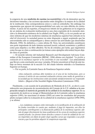 180                                                                   Sebastián Rodríguez Espinar



la exigencia de una rendición de cuentas (accountability) a fin de demostrar que las
decisiones tomadas y las acciones ejecutadas están dirigidas a la mejora de la calidad
de la institución. Esta correspondencia estuvo y está en entredicho. Sin embargo los
argumentos que apoyan tal corresponsabilidad son cada vez más difíciles de contra-
rrestar. A juicio de los expertos, el inequívoco interés de los gobiernos en la exigencia
de un sistema de evaluación institucional es una clara expresión de la creciente aten-
ción a la dimensión extrínseca de la calidad (van Vught, 1995), y a la vez puede ser un
claro síntoma de que los modernos sistemas de enseñanza superior han entrado en la
edad del desencanto: la sociedad parece no estar dispuesta a seguir aceptando que las
universidades sólo se autojustifiquen y desea conocer las actividades que desarrollan
(Barnett, 1992). En definitiva, y como afirma M. Trow, las universidades constituyen
una parte importante de todo sistema nacional (social, cultural, económico y político)
como para dejarlas a su libre albedrío. No ha de extrañar, por tanto, que organismos
como los que se citan a continuación (se toman como ejemplos relevantes) hayan deja-
do clara su posición:
    — El reciente informe del Industrial Research and Development Advisory Com-
mittee of the European Commisión (IRDAC, 1994) afirma con claridad: ”La gestión y
evaluación de la enseñanza superior se ha convertido en una necesidad”. Los antecedentes
que llevan a esta conclusión son muy variados. El lector encontrará al final de este tra-
bajo un breve resumen de la sección 3.4. del citado informe referido a la Enseñanza
Superior en Europa.
    — Por su parte, la Comisión Sueca de Enseñanza Superior señala:

         «Una evaluación continua debe instalarse en el seno de las instituciones, pero se
         reconoce el mérito de una ocasional evaluación externa como medio de garantizar a
         la sociedad que las instituciones están ejecutando satisfactoriamente sus responsabi-
         lidades». (Report of the Swedish Higher Education Commission 1992).

   Finalmente, y con ocasión de la presidencia de Holanda de la U.E., se elevó a con-
sideración una propuesta de recomendación del Consejo de la U.E. relativa a la coo-
peración europea en materia de garantía de la calidad en la enseñanza superior. En su
exposición de motivos se recoge el Memorándum de la Comisión sobre la enseñanza
superior (1991), las reacciones al mismo (1993) así como los resultados del proyecto
piloto europeo sobre la evaluación de la calidad de la enseñanza superior (1994-1995),
y se afirma:

         …Los ciudadanos europeos están interesados en la justificación de la utilización de
         los fondos invertidos en cuanto que, mediante el pago de impuestos, son ellos los
         principales contribuyentes a la financiación pública de la enseñanza superior, ade-
         más de pagar directamente las tasas académicas de los cursos de enseñanza superior,
         cuando proceda. Los jóvenes tienen derecho a conocer el nivel de calidad de los cur-
         sos impartidos con objeto de poder elegir aquellos cursos que respondan a sus prefe-
         rencias y que les permitan adquirir la competencia requerida.
 