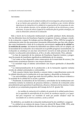 La evaluación institucional universitaria                                                         181


    Así mismo

             …la mera evaluación de la calidad científica de la investigación y del personal docen-
             te ya no bastan para garantizar la calidad de la enseñanza y que revisten idéntica
             importancia la evaluación de la calidad de la organización de los programas de estu-
             dio, de los métodos docentes, de los métodos de gestión y de las estructuras y comu-
             nicaciones. Se puso de relieve el papel de la evaluación para la gestión estratégica, así
             como la dimensión cultural de la evaluación

    Sólo a través de la evaluación institucional es posible satisfacer dicha demanda.
Así, las diferentes leyes de Enseñanza Superior recogieron el marco, enfoque o mode-
lo de evaluación a seguir. En trabajos previos (Rodríguez, 1991a; 1995) he recogido la
confrontación entre las dos posiciones claramente diferenciadas que han sido adopta-
das como fundamento o base de la evaluación universitaria: mejora de la calidad vs.
la rendición de cuentas. Así mismo he defendido una última razón, tal vez utópica, de
la necesidad de la evaluación: sin evaluación no es posible progresar racionalmente. La
evaluación se constituye en una fase naturalmente necesaria en todo proceso de inter-
vención. La educación universitaria es, al fin y al cabo, intervención. Pero, además:
    * La fase de expansión de los sistemas de Enseñanza Superior (centros y progra-
mas) ha puesto de manifiesto significativas debilidades de los mismos.
    * Los costes se han disparado como consecuencia de la masividad de acceso y las
restricciones económicas fuerzan a una mayor eficiencia.
    * La sociedad exige al sistema universitario una mayor aportación al desarrollo
nacional.
    * La internacionalización de la producción y de la formación superior reclama
niveles de calidad contrastados y contrastables.
    * Todo usuario/cliente tiene derecho a conocer datos y especificaciones acerca de
la calidad ofrecida por la institución en la que ingresa y desarrolla su formación.
    * Las universidades, al igual que todo servicio público, han de ofrecer evidencia a
la sociedad de la calidad de su acción y gestión.
    * Finalmente, la naturaleza de las funciones y actividades de las instituciones uni-
versitarias reclama la existencia de procesos internos y externos de evaluación como
procedimiento para garantizar la pertinencia, eficacia y eficiencia de las mismas. Como
se señala en ya comentada propuesta del Consejo de la U.E. (punto 14):

             … las medidas de evaluación de la calidad y de garantía de la calidad pueden fomen-
             tar la capacidad de autorreflexión de los centros de enseñanza superior y su capaci-
             dad para reorganizar sus resultados de modo que puedan satisfacer mejor las
             necesidades de su entorno económico, social y cultural

   En definitiva, un modelo de evaluación institucional ha de contribuir a asegurar:
   * La calidad en un sistema de masas. Como ya afirmó M. Bauer (1988, 1991), ante
esta realidad se plantea el dilema de elección entre dos clásicas posiciones:
 