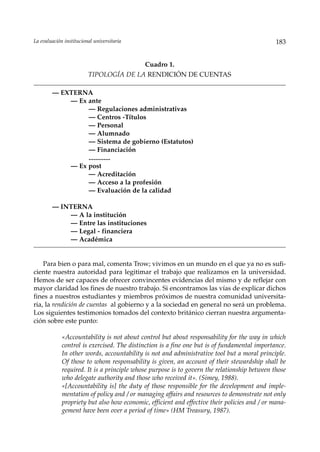La evaluación institucional universitaria                                                      183


                                            Cuadro 1.
                         TIPOLOGÍA DE LA RENDICIÓN DE CUENTAS

        — EXTERNA
            — Ex ante
                 — Regulaciones administrativas
                 — Centros -Títulos
                 — Personal
                 — Alumnado
                 — Sistema de gobierno (Estatutos)
                 — Financiación
                 .............
            — Ex post
                 — Acreditación
                 — Acceso a la profesión
                 — Evaluación de la calidad

        — INTERNA
            — A la institución
            — Entre las instituciones
            — Legal - financiera
            — Académica


    Para bien o para mal, comenta Trow; vivimos en un mundo en el que ya no es sufi-
ciente nuestra autoridad para legitimar el trabajo que realizamos en la universidad.
Hemos de ser capaces de ofrecer convincentes evidencias del mismo y de reflejar con
mayor claridad los fines de nuestro trabajo. Si encontramos las vías de explicar dichos
fines a nuestros estudiantes y miembros próximos de nuestra comunidad universita-
ria, la rendición de cuentas al gobierno y a la sociedad en general no será un problema.
Los siguientes testimonios tomados del contexto británico cierran nuestra argumenta-
ción sobre este punto:

             «Accountability is not about control but about responsability for the way in which
             control is exercised. The distinction is a fine one but is of fundamental importance.
             In other words, accountability is not and administrative tool but a moral principle.
             Of those to whom responsability is given, an account of their stewardship shall be
             required. It is a principle whose purpose is to govern the relationship between those
             who delegate authority and those who received it». (Simey, 1988).
             «[Accountability is] the duty of those responsible for the development and imple-
             mentation of policy and / or managing affairs and resources to demonstrate not only
             propriety but also how economic, efficient and effective their policies and / or mana-
             gement have been over a period of time» (HM Treasury, 1987).
 