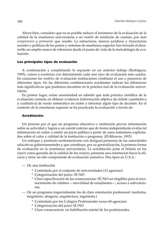 184                                                                Sebastián Rodríguez Espinar



    Ahora bien, considero que no es posible reducir el fenómeno de la evaluación de la
calidad de la enseñanza universitaria a un modelo de rendición de cuentas, por más
comprensivo y pertinente que resulte. La estructuras, marcos jurídicos y trayectorias
sociales y políticas de los países y sistemas de enseñanza superior han forzado al desa-
rrollo un amplio marco de referencia desde el punto de vista de la metodología de eva-
luación.

Los principales tipos de evaluación

    A continuación y completando lo expuesto en un anterior trabajo (Rodríguez,
1995), vamos a examinar con detenimiento cada uno tipos de evaluación más usados.
En ocasiones los modelos de evaluación instituciones combinan el uso o presencia de
diferentes tipos. En las diferentes combinaciones resultantes radican las diferencias
más significativas que podamos encontrar en la práctica real de la evaluación univer-
sitaria.
    En primer lugar, existe unanimidad en admitir que toda práctica científica de la
evaluación consiste en obtener evidencia (información objetiva de índole cuantitativa
y cualitativa) de modo sistemático en orden a informar algún tipo de decisión. En el
contexto de la enseñanza superior se ha practicado la evaluación a través de:

   Acreditación:

   Un proceso por el que un programa educativo o institución provee información
sobre su actividad y logros a un comité externo que de forma independiente evalúa tal
información en orden a emitir un juicio público a partir de unos estándares explicita-
dos sobre el valor y calidad de la institución o programa. (El-Khawas, 1993)
   Un enfoque y producto norteamericano con desigual presencia de las autoridades
educativas gubernamentales y que constituye, por su generalización, la primera forma
de evaluación en la enseñanza universitaria. La acreditación pone el énfasis en los
inputs como garantía de la calidad de los outputs, presenta una orientacion hacia la efi-
cacia y tiene un alto componente de evaluación sumativa. Dos tipos en U.S.A.:

   — De una institución
         * Controlada por el conjunto de universidades (12 agencias)
         * Categorización del juicio: SÍ/NO
         * Clara especificación de las consecuencias: SÍ/NO ser elegibles para el reco-
           nocimiento de créditos —movilidad de estudiantes—, acceso a subvencio-
           nes.
   — De un programa (especialmente los de clara orientación profesional: medicina,
     magisterio, abogacía, arquitectura, ingeniería.)
         * Controlada por los Colegios Profesionales (unas 60 agencias)
         * Categorización del juicio SÍ/NO
         * Clara consecuencia: no habilitación estatal de los profesionales.
 