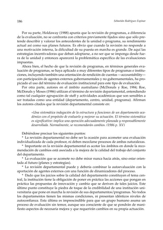 186                                                                 Sebastián Rodríguez Espinar



    Por su parte, Holdaway (1988) apunta que la revisión de programas, a diferencia
de la evaluación, no se confronta con criterios previamente fijados sino que sólo pre-
tende describir y valorar los antecedentes de la unidad o programa, su rendimiento
actual así como sus planes futuros. Es obvio que cuando la revisión no responde a
una motivación interna, la dificultad de su puesta en marcha es grande. De aquí las
estrategias incentivadoras que deban adoptarse, a no ser que se imponga desde fue-
ra de la unidad y entonces aparecerá la problemática específica de las evaluaciones
impuestas.
    Ahora bien, el hecho de que la revisión de programas, en términos generales eva-
luación de programas, se haya aplicado a muy diferentes tipos de programas e institu-
ciones, incluyendo también una orientación de rendición de cuentas —accountability—
con participación de agentes externos gubernamentales y no gubernamentales, ha pro-
piciado el uso del término de evaluación institucional para este tipo de evaluación.
    Por otra parte, autores en el ámbito australiano (McDonals y Roe, 1984; Roe,
McDonals y Moses (1986) utilizan el término de revisión departamental, entendiendo
como tal cualquier agrupación de staff y actividades académicas que son sensibles a
ser tratadas como una entidad (departamento, centro, unidad, programa). Afirman
los autores citados que la revisión departamental consiste en:

         «Una sistemática indagación de la estructura y funciones de un departamento aca-
         démico con el propósito de evaluarlo y mejorar su actuación. El término sistemática
         es significativo: implica una operación adecuadamente planeada y responsablemente
         desarrollada. Normalmente, se recomendarán cambios. (1986 p. XV)

    Debiéndose precisar los siguientes puntos:
    * La revisión departamental no debe ser la ocasión para acometer una evaluación
individualizada de cada profesor, ni deben mezclarse procesos de ambas naturalezas.
    * Importante en la revisión departamental es acotar los ámbitos en donde la reco-
mendación de cambios está asociada a la mejora de la calidad del trabajo del conjunto
del departamento.
    * La evaluación que se acomete no debe mirar nunca hacia atrás, sino estar orien-
tada al futuro (planes y estrategias).
    * La revisión departamental puede y debería combinar la autoevaluación con la
aportación de agentes externos con una función de dinamizadores del proceso.
    * Dado que los juicios sobre la calidad del departamento constituyen el tema cen-
tral, la institución tiene la obligación de poner en práctica las acciones que pongan en
práctica las propuestas de innovación y cambio que se deriven de tales juicios. Este
último punto constituye la piedra de toque de la credibilidad de una institución uni-
versitaria que pone en marcha la revisión de sus departamentos/programas. No todos
los departamentos tienen las mismas condiciones, ni presentan idénticos niveles de
autoconfianza. Esta última es imprescindible para que un grupo humano asuma un
proceso de evaluación sin temor, aunque sea consciente de que se pondrán de mani-
fiesto aspectos de necesaria mejora y que requerirán cambios en su propia actuación.
 