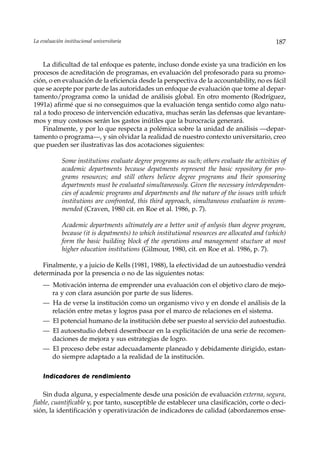 La evaluación institucional universitaria                                                     187


    La dificultad de tal enfoque es patente, incluso donde existe ya una tradición en los
procesos de acreditación de programas, en evaluación del profesorado para su promo-
ción, o en evaluación de la eficiencia desde la perspectiva de la accountability, no es fácil
que se acepte por parte de las autoridades un enfoque de evaluación que tome al depar-
tamento/programa como la unidad de análisis global. En otro momento (Rodríguez,
1991a) afirmé que si no conseguimos que la evaluación tenga sentido como algo natu-
ral a todo proceso de intervención educativa, muchas serán las defensas que levantare-
mos y muy costosos serán los gastos inútiles que la burocracia generará.
    Finalmente, y por lo que respecta a polémica sobre la unidad de análisis —depar-
tamento o programa—, y sin olvidar la realidad de nuestro contexto universitario, creo
que pueden ser ilustrativas las dos acotaciones siguientes:

             Some institutions evaluate degree programs as such; others evaluate the activities of
             academic departments because depatments represent the basic repository for pro-
             grams resources; and still others believe degree programs and their sponsoring
             departments must be evaluated simultaneously. Given the necessary interdependen-
             cies of academic programs and departments and the nature of the issues with which
             institutions are confronted, this third approach, simultaneous evaluation is recom-
             mended (Craven, 1980 cit. en Roe et al. 1986, p. 7).

             Academic departments ultimately are a better unit of anlysis than degree program,
             because (it is depatments) to which institutional resources are allocated and (which)
             form the basic building block of the operations and management stucture at most
             higher education institutions (Gilmour, 1980, cit. en Roe et al. 1986, p. 7).

   Finalmente, y a juicio de Kells (1981, 1988), la efectividad de un autoestudio vendrá
determinada por la presencia o no de las siguientes notas:
    — Motivación interna de emprender una evaluación con el objetivo claro de mejo-
      ra y con clara asunción por parte de sus líderes.
    — Ha de verse la institución como un organismo vivo y en donde el análisis de la
      relación entre metas y logros pasa por el marco de relaciones en el sistema.
    — El potencial humano de la institución debe ser puesto al servicio del autoestudio.
    — El autoestudio deberá desembocar en la explicitación de una serie de recomen-
      daciones de mejora y sus estrategias de logro.
    — El proceso debe estar adecuadamente planeado y debidamente dirigido, estan-
      do siempre adaptado a la realidad de la institución.

    Indicadores de rendimiento

    Sin duda alguna, y especialmente desde una posición de evaluación externa, segura,
fiable, cuantificable y, por tanto, susceptible de establecer una clasificación, corte o deci-
sión, la identificación y operativización de indicadores de calidad (abordaremos ense-
 