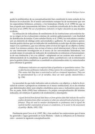 188                                                                      Sebastián Rodríguez Espinar



guida la problemática de su conceptualización) han constituido la meta soñada de los
técnicos en evaluación. En el marco universitario europeo ha de reconocerse que son
los especialistas británicos, primero, y los holandeses (Dochy et al. (1990) los que se
han ocupado más intensamente del tema. La reedición actualizada de la obra de Mar-
tín Cave et al. (1997) The use of perfomance indicators in higher educatión es una muestra
evidente.
    La utilización de indicadores de rendimiento de las instituciones universitarias tie-
ne su origen en las evaluaciones externas de carácter gubernamental y con finalidad
de distribución de fondos. Como señalan Dochy et al. (1990), los indicadores constitu-
yen un elemento de diálogo entre universidades y gobierno. En una primera aproxi-
mación podría decirse que un indicador de rendimiento es todo tipo de dato empírico,
mejor si es cuantitativo, que nos informa sobre el nivel de logro de un objetivo institu-
cional. Los mismos autores, tras revisar el tema a nivel internacional y llevar a térmi-
no una interesante investigación en el marco de las universidades holandesas, han
acotado mejor el concepto de indicador de rendimiento en referencia al funcionamien-
to de una institución y no a su calidad —adoptando así un carácter más neutral— y
diferenciándolo de la estadística de gestión (datos cuantitativos) o de la información
para la gestión (datos cualitativos o cuantitativos relacionados entre sí y estructurados
para informar la gestión):

          «Perfomance indicators are empirical data of qualitative or quantitative nature. The-
          se data become perfomance indicators if they express the contemplated actor´s goals.
          This means that they have a contextual as well as a temporal importance. They can
          be operationalised by a set of variables; these are more specific characteristics.»
          (p. 136)


   La necesidad de que todo indicador esté en relación a un objetivo, y dada la diver-
sidad de actores o perspectivas existentes en el marco institucional, no es de extrañar
que determinados datos sean simples estadísticas para unos e indicadores para otros.
Por su parte, Kells (1992) hace referencia a la propia conceptualización del término
indicador, sin enfatizar el apelativo de rendimiento o desempeño:

          «signal derived from factual data bases or from opinion data that indicate the need to
          explore deviation from either normative or other pre-selected levels of activity or per-
          fomance. They are used to monitor developments or perfomance and to signal the
          need for further examination of issues or condictions, or to assist in the assessment
          of quality» (Kells, 1992: 133).


   Finalmente para Cave et al. (1997: 24), y tras analizar las controversias que el tema
ha generado y sigue generando en Gran Bretaña —dada su influencia en la financia-
ción— asumen la siguiente conceptualización:
 