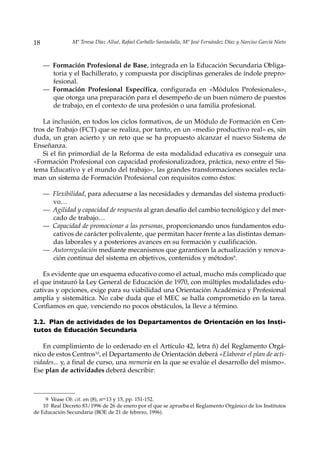 18              Mª Teresa Díaz Allué, Rafael Carballo Santaolalla, Mª José Fernández Díaz y Narciso García Nieto



     — Formación Profesional de Base, integrada en la Educación Secundaria Obliga-
       toria y el Bachillerato, y compuesta por disciplinas generales de índole prepro-
       fesional.
     — Formación Profesional Específica, configurada en «Módulos Profesionales»,
       que otorga una preparación para el desempeño de un buen número de puestos
       de trabajo, en el contexto de una profesión o una familia profesional.

   La inclusión, en todos los ciclos formativos, de un Módulo de Formación en Cen-
tros de Trabajo (FCT) que se realiza, por tanto, en un «medio productivo real» es, sin
duda, un gran acierto y un reto que se ha propuesto alcanzar el nuevo Sistema de
Enseñanza.
   Si el fin primordial de la Reforma de esta modalidad educativa es conseguir una
«Formación Profesional con capacidad profesionalizadora, práctica, nexo entre el Sis-
tema Educativo y el mundo del trabajo», las grandes transformaciones sociales recla-
man un sistema de Formación Profesional con requisitos como éstos:

     — Flexibilidad, para adecuarse a las necesidades y demandas del sistema producti-
       vo…
     — Agilidad y capacidad de respuesta al gran desafío del cambio tecnológico y del mer-
       cado de trabajo…
     — Capacidad de promocionar a las personas, proporcionando unos fundamentos edu-
       cativos de carácter polivalente, que permitan hacer frente a las distintas deman-
       das laborales y a posteriores avances en su formación y cualificación.
     — Autorregulación mediante mecanismos que garanticen la actualización y renova-
       ción continua del sistema en objetivos, contenidos y métodos9.

    Es evidente que un esquema educativo como el actual, mucho más complicado que
el que instauró la Ley General de Educación de 1970, con múltiples modalidades edu-
cativas y opciones, exige para su viabilidad una Orientación Académica y Profesional
amplia y sistemática. No cabe duda que el MEC se halla comprometido en la tarea.
Confiamos en que, venciendo no pocos obstáculos, la lleve a término.

2.2. Plan de actividades de los Departamentos de Orientación en los Insti-
tutos de Educación Secundaria

   En cumplimiento de lo ordenado en el Artículo 42, letra ñ) del Reglamento Orgá-
nico de estos Centros10, el Departamento de Orientación deberá «Elaborar el plan de acti-
vidades... y, a final de curso, una memoria en la que se evalúe el desarrollo del mismo».
Ese plan de actividades deberá describir:



     9 Véase Ob. cit. en (8), nos 13 y 15, pp. 151-152.
    10 Real Decreto 83/1996 de 26 de enero por el que se aprueba el Reglamento Orgánico de los Institutos
de Educación Secundaria (BOE de 21 de febrero, 1996).
 