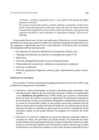 La evaluación institucional universitaria                                                    189


             “A mesure —usually in quantitative form— of an aspect of the activity of a higher
             education institution.
             The measure may be either ordinal o cardinal, absolute o camparative. It thus inclu-
             des the mechanical applications of formulae (where the latter are imbued with value
             o interpretative judgements) and can inform, and be derived from, such informal and
             subjective procedures as peer evaluations or reputational rankings“ (Cave et al.,
             1997:24).

    Como puede observarse, no hay otra salida que el determinar a priori (consensua-
damente en el marco que opere el modelo de evaluación adoptado) los diferentes nive-
les, categorías o significado que se de a cada indicador. La decisión sobre un sistema
de indicadores debería tener presente:
    — El contenido de referencia (Enseñanza, Investigación, Gestión, etc.)
    — Tipología del indicador (en relación a la tipología del cuadro nº 2)
    — Relevancia
    — Nivel de ambigüedad (suscitar diversas interpretaciones)
    — Potencialidad de manipulación (influencia en posteriores conductas)
    — Coste de su obtención
    — Nivel de agregación (asignatura, materia, plan, departamento, centro, univer-
      sidad, …)

Clasificación de indicadores

  En el cuadro nº 2 hemos sintetizado la amplia propuesta de Cave et al. (1997) y que
combina tres categorías de indicadores:

    — Indicadores simples: Formulados en términos absolutos están orientados a dar
      una descripción objetiva de una situación o proceso. Pueden ser equiparados
      a las estadísticas de gestión Sizer (1992) señala que cuando se desarrollen
      bases de datos de carácter nacional es importante no denominar indicadores
      de rendimiento a lo que son estadísticas de gestión o simplemente estadísticas.
      La razón de tal precisión estriba en que puede creerse que cualquier tipo de
      dato es válido para la medida del logro de objetivos. Es evidente que el uso de
      este tipo de datos es complejo ya que lo que en un nivel es considerado como
      indicador simple en otro puede alcanzar la categoría de indicador de rendi-
      miento.
    — Indicadores de rendimiento: Implican un punto de referencia (estándar, objetivo,
      un juicio de valor), son, por tanto, de carácter relativo. Un indicador de rendi-
      miento debería tener la propiedad de que cuando el indicador muestra una dife-
      rencia en una dirección significa que la situación es mejor, mientras que cuando
      la diferencia es en dirección contraria, no hay duda de que la situación ha ido a
 