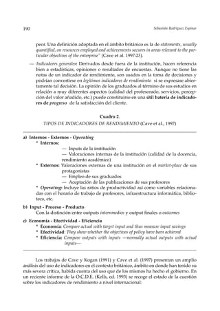190                                                                   Sebastián Rodríguez Espinar



      peor. Una definición adoptada en el ámbito británico es la de statements, usually
      quantified, on resources employed and achievements secures in areas relevant to the par-
      ticular objectives of the enterprise” (Cave et al. 1997:23).
   — Indicadores generales: Derivados desde fuera de la institución, hacen referencia
     bien a estadísticas, opiniones o resultados de encuestas. Aunque no tiene las
     notas de un indicador de rendimiento, son usados en la toma de decisiones y
     podrían convertirse en legítimos indicadores de rendimiento si se expresase abier-
     tamente tal decisión. La opinión de los graduados al término de sus estudios en
     relación a muy diferentes aspectos (calidad del profesorado, servicios, percep-
     ción del valor añadido, etc.) puede constituirse en una útil batería de indicado-
     res de progreso de la satisfacción del cliente.


                                        Cuadro 2.
          TIPOS DE INDICADORES DE RENDIMIENTO (Cave et al., 1997)


a) Internos - Externos - Operating
      * Internos:
                   — Inputs de la institución
                   — Valoraciones internas de la institución (calidad de la docencia,
                   rendimiento académico)
      * Externos: Valoraciones externas de una institución en el market-place de sus
                   protagonistas
                   — Empleo de sus graduados
                   — Aceptación de las publicaciones de sus profesores
      * Operating: Incluye las ratios de productividad así como variables relaciona-
      das con el horario de trabajo de profesores, infraestructura informática, biblio-
      teca, etc.
b) Input - Proceso - Producto
      Con la distinción entre outputs internmedios y output finales o outcomes
c) Economía - Efectividad - Eficiencia
      * Economía: Compare actual with target input and thus measure input savings
      * Efectividad: They show whether the objectives of policy have been achieved
      * Eficiencia: Compare outputs with inputs —normally actual outputs with actual
                    inputs––


      Los trabajos de Cave y Kogan (1991) y Cave et al. (1997) presentan un amplio
análisis del uso de indicadores en el contexto británico, ámbito en donde han tenido su
más severa crítica, habida cuenta del uso que de los mismos ha hecho el gobierno. En
un reciente informe de la O.C.D.E. (Kells, ed. 1993) se recoge el estado de la cuestión
sobre los indicadores de rendimiento a nivel internacional:
 