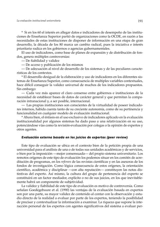 La evaluación institucional universitaria                                              191


    * Si en los 60 el interés en allegar datos e indicadores de desempeño de las institu-
ciones de Enseñanza Superior partió de organizaciones como la OCDE, en razón a las
necesidades de estas instituciones de disponer de información en una etapa de gran
desarrollo, la década de los 80 marca un cambio radical, pues la iniciativa e interés
prioritario radica en los gobiernos o agencias gubernamentales.
    El uso de indicadores, como base de planes de expansión y de distribución de fon-
dos, genera múltiples controversias:
    — De fiabilidad y validez
    — De acceso y publicación de los mismos
    — De adecuación al nivel de desarrollo de los sistemas y de las peculiares caracte-
rísticas de los contextos.
    * El desarrollo desigual de la elaboración y uso de indicadores en los diferentes sis-
temas de Enseñanza Superior, como consecuencia de multiples variables contextuales,
hace difícil conseguir la validez universal de muchos de los indicadores propuestos.
Sin embargo:
    — Cada vez más aparece el claro consenso entre gobiernos e instituciones de la
necesidad de establecer bases de datos de carácter general y que permitan la compa-
ración intranacional y, a ser posible, internacional.
    — Las propias instituciones son conscientes de la virtualidad de poseer indicado-
res internos, habida cuenta tanto de su creciente autonomía, como de su pertinencia y
funcionalidad en cualquier modelo de evaluación institucional.
    * Ahora bien, el énfasis en el uso exclusivo de indicadores aplicado en la evaluación
institucionalidad por algunos sistemas ha dado paso a una relativización en su uso,
potenciándose vías como la revisión-evaluación por colegas o la opinión de expertos y
otros agentes.

    Evaluación externa basada en los juicios de expertos (peer review)

    Este tipo de evaluación se ubica en el contexto bien de la petición propia de una
universidad para el análisis de una o de todas sus unidades académicas y de servicios,
o bien por la imposición —mejor consensuada— del propio sistema universitario. Los
remotos orígenes de este tipo de evaluación los podemos situar en los comités de acre-
ditación de programas, en los referees de las revistas científicas y en las asesoras de los
fondos de investigación. Como lógica consecuencia de estos orígenes, la orientación
científico, académica y disciplinar —con alta reputación— constituyen las notas dis-
tintivas del experto. Así mismo, la cultura del grupo de pertenencia del experto se
constituirá en un factor mediador, explícito o no de sus juicios, en los que inevitable-
mente habrá un componente de subjetividad.
    La validez y fiabilidad de este tipo de evaluación es motivo de controversia. Como
señalan Goedegebuure et al. (1990) las ventajas de la evaluación basada en expertos
son por una parte, su mayor validez de contenido al contar con la observación y estu-
dio directo de la realidad a evaluar por parte de los expertos, teniendo la posibilidad
de precisar y contextualizar la información a examinar. La riqueza que supone la inte-
racción personal de los expertos con agentes significativos del sistema a evaluar per-
 
