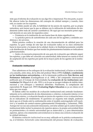 192                                                                Sebastián Rodríguez Espinar



mite que el informe de evaluación no sea algo frío o impersonal. Por otra parte, es posi-
ble abarcar todas las dimensiones del concepto de calidad siempre y cuando, claro
está, se cuente con los expertos.
    Si la validez puede ser alta, la fiabilidad de los juicios de expertos, por su propia
naturaleza, será menor que la que se obtiene con la utilización de indicadores de ren-
dimiento (sobre todo de carácter cuantitativo). De aquí que sea necesario poner espe-
cial atención en una serie de requisitos como:
    — Existencia en la institución de una buena base de datos significativos.
    — La práctica previa de autoinformes de cada uno de los agentes y unidades aca-
démicas y de servicios.
    Dicha práctica conlleva la creación de una documentación de utilidad para los
expertos. La gran ventaja de este tipo de evaluación radica en su clara orientación
hacia la innovación y la mejora de la calidad, frente a la finalidad puramente contable
o de distribución de fondos que han tenido los planteamientos basados en indicadores
gubernamentales.
    — Junto a la necesaria preparación de una guía de evaluación que deberán seguir
los expertos, y que debe ser conocida con anterioridad, debe tenerse en cuenta el nivel
de aceptación de los expertos por parte de la mayor parte de los agentes de la institu-
ción.

   Evaluación institucional

    Para adentrarse en los enfoques de la evaluación institucional, el lector es invitado
a la consulta, entre otras, de la obra del profesor Mora (1991) Calidad y rendimiento
en las instituciones universitarias, o de la interesante publicación Peer Review and
Perfomance Indicators (Goedegebuure et al. 1990) o del compendio internacional
publicado por el Consejo de Universidades La evaluación de las instituciones uni-
versitarias (De Miguel et al. eds. 1991) y en la que se recogen trabajos de ámbito inter-
nacional y con enfoques y temáticas diferentes. Finalmente, la compilación del
especialista M. Kogan (ed. 19932) Evaluating Higher Education es ya un clásico en el
tema que nos ocupa.
    El debate sobre los modelos de evaluación institucional está centrado fundamen-
talmente en la confrontación de dos dimensiones o criterios: evaluación interna versus
evaluación externa, y evaluación basada en juicios de expertos versus evaluación basa-
da en indicadores de rendimiento. Si queremos un esquema más simple, podemos
decir que en el fondo está la confrontación entre el modelo autorregulado (self-regula-
tion) y el modelo de control externo gubernamental (Vroejenstijn y Acherman, 1990).
Aunque tal vez sea una aclaración innecesaria, conviene señalar que la autoevaluación
institucional debe incluir la presencia de expertos ajenos a la propia universidad (bien
no pertenecientes a la misma universidad que se autoevalúa o, y para determinados
aspectos, ajenos a los estamentos universitarios) si se desea una correcta evaluación de
la calidad intrínseca.
    El término evaluación institucional no es muy utilizado en la práctica norteamerica-
na, sí el término Autoestudio como denominación del proceso interno de evaluación,
 