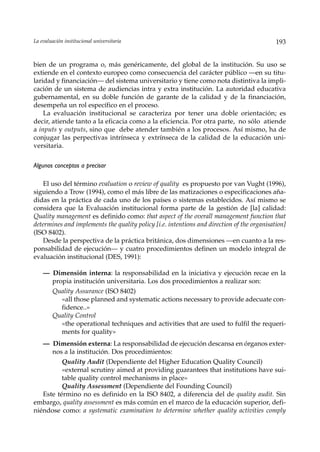 La evaluación institucional universitaria                                                   193


bien de un programa o, más genéricamente, del global de la institución. Su uso se
extiende en el contexto europeo como consecuencia del carácter público —en su titu-
laridad y financiación— del sistema universitario y tiene como nota distintiva la impli-
cación de un sistema de audiencias intra y extra institución. La autoridad educativa
gubernamental, en su doble función de garante de la calidad y de la financiación,
desempeña un rol específico en el proceso.
    La evaluación institucional se caracteriza por tener una doble orientación; es
decir, atiende tanto a la eficacia como a la eficiencia. Por otra parte, no sólo atiende
a inputs y outputs, sino que debe atender también a los procesos. Así mismo, ha de
conjugar las perpectivas intrínseca y extrínseca de la calidad de la educación uni-
versitaria.

Algunos conceptos a precisar

    El uso del término evaluation o review of quality es propuesto por van Vught (1996),
siguiendo a Trow (1994), como el más libre de las matizaciones o especificaciones aña-
didas en la práctica de cada uno de los países o sistemas establecidos. Así mismo se
considera que la Evaluación institucional forma parte de la gestión de [la] calidad:
Quality management es definido como: that aspect of the overall management function that
determines and implements the quality policy [i.e. intentions and direction of the organisation]
(ISO 8402).
    Desde la perspectiva de la práctica británica, dos dimensiones —en cuanto a la res-
ponsabilidad de ejecución— y cuatro procedimientos definen un modelo integral de
evaluación institucional (DES, 1991):

    — Dimensión interna: la responsabilidad en la iniciativa y ejecución recae en la
      propia institución universitaria. Los dos procedimientos a realizar son:
        Quality Assurance (ISO 8402)
          «all those planned and systematic actions necessary to provide adecuate con-
          fidence..»
        Quality Control
          «the operational techniques and activities that are used to fulfil the requeri-
          ments for quality»
    — Dimensión externa: La responsabilidad de ejecución descansa en órganos exter-
      nos a la institución. Dos procedimientos:
          Quality Audit (Dependiente del Higher Education Quality Council)
          «external scrutiny aimed at providing guarantees that institutions have sui-
          table quality control mechanisms in place»
          Quality Assessment (Dependiente del Founding Council)
   Este término no es definido en la ISO 8402, a diferencia del de quality audit. Sin
embargo, quality assessment es más común en el marco de la educación superior, defi-
niéndose como: a systematic examination to determine whether quality activities comply
 