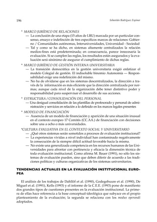 196                                                               Sebastián Rodríguez Espinar



   * MARCO JURÍDICO DE RELACIONES
      — La conclusión de una etapa (15 años de LRU) marcada por un particular con-
        senso, ensayo e indefinción de tres específicos marcos de relaciones: Gobier-
        no / Comunidades autónomas, Interuniversidades, Universidad - Sociedad
      — Tal y como se ha dicho, en sistemas altamente centralizados la relación
        medios-fines está predeterminada; en consecuencia, parece innecesaria la
        evaluación. Si se cumplen las reglas, los resultados están asegurados y la eva-
        luación será sinónimo de asegurar el cumplimiento de dichas reglas.
   * MARCO JURÍDICO DE GESTIÓN INTERNA UNIVERSITARIA
      — La transición democrática en la gestión universitaria exigió enfatizar el
        modelo Colegial de gestión. El indisoluble binomio Autonomía — Respon-
        sabilidad exige una redefinición del mismo.
      — No ha de olvidarse que en los sistemas descentralizados, la dirección a tra-
        vés de la información es más eficiente que la dirección centralizada por nor-
        mas; aunque cada nivel de la organización debe tener distintivo poder y
        responsabilidad para suspervisar el desarrollo de sus acciones.
   * ESTRUCTURA / CONSOLIDACIÓN DEL PERSONAL
      — Una desigual consolidación de las plantillas de profesorado y personal de admi-
        nistración y servicios en relación a lo definido en los marcos legales presentes
   * MODELO DE FINANCIACIÓN
      — Ausencia de un modelo de financiación y aparición de una situación inusual
        en el contexto europeo 17 Comités (CC.AA.) de financiación con decisiones
        sobre una a ocho o más universidades.
   *CULTURA EV  ALUATIV EN EL CONTEXTO SOCIAL Y UNIVERSITARIO
                           A
     — ¿Qué otros sistemas serán sometidos a procesos de evaluación institucional?
     — La experiencias vividas a nivel individual han contaminado negativamente
        la consecución de la siempre difícil actitud favorable hacia la misma.
     — No existe una generalizada competencia en los recursos humanos de las Uni-
        versidades para afrontar con pertinencia y eficacia la dimensión técnica de
        toda evaluación institucional. Como afirma M. Bauer (1991), no sólo los sis-
        temas de evaluación pueden, sino que deben diferir de acuerdo a las tradi-
        ciones políticas y culturas organizativas de los sistemas universitarios.

TENDENCIAS ACTUALES EN LA EVALUACIÓN INSTITUCIONAL EURO-
PEA

   El análisis de los trabajos de Dahllöf et al. (1990), Godegebuure et al. (1990), De
Miguel et al. (1991), Kells (1993) y el informe de la C.E.E. (1993) pone de manifiesto
dos grandes tipos de cuestiones presentes en la evaluación institucional. La prime-
ra de ellas hace referencia a la base conceptual-ideológica que subyace en el propio
planteamiento de la evaluación; la segunda se relaciona con los modus operandi
adoptados.
 