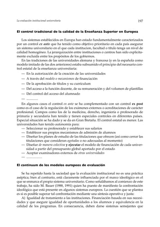 La evaluación institucional universitaria                                           197


El control tradicional de la calidad de la Enseñanza Superior en Europea

    Los sistemas establecidos en Europa han estado fundamentalmente caracterizados
por un control ex ante que ha tenido como objetivo prioritario en cada país asegurar
un sistema universitario en el que cada institucion, facultad o título tenga un nivel de
calidad homogéneo. La jerarquización entre instituciones o centros han sido explicita-
mente excluida entre los propósitos de los gobiernos.
    En las tradiciones de las universidades alemana y francesa (y en la española como
modelo imitado de las dos anteriores) estaba subsumido el principio del necesario con-
trol estatal de la enseñanza universitaria:
    — En la autorización de la creación de las universidades
    — A través del modelo o mecanismos de financiación
    — De la aprobación de títulos y su currículum
    — Del acceso a la función docente, de su remuneración y del volumen de plantillas
    — Del control del acceso del alumnado
    — ..............
   En algunos casos el control ex ante se ha complementado con un control ex post
como es el caso de la regulación de los exámenes externos o acreditaciones de carácter
profesional. Campos como los de la medicina, derecho, ingeniería o profesorado de
primaria y secundaria han tenido y tienen especiales controles en diferentes países.
Especial situación se ha dado y se da en Gran Bretaña. El control estatal es menor. Las
universidades han tenido autonomía para:
   — Seleccionar su profesorado y establecer sus salarios
   — Establecer sus propios mecanismos de admisión de alumnos
   — Diseñar los planes de estudio de las titulaciones que ofrecen (así como cerrar las
      titulaciones que consideran agotadas o no adecuadas al momento)
   — Diseñar de manera colectiva y ejecutar el modelo de financiación de cada univer-
      sidad a partir del presupuesto global aportado por el estado
   — Aceptar examinadores externos de otras universidades
   — ...................

El continuum de los modelos europeos de evaluación

    Se ha repetido hasta la saciedad que la evaluación institucional no es una práctica
aséptica; bien al contrario, está claramente influenciada por el marco ideológico en el
que se enmarca el propio sistema universitario. Como señalábamos al comienzo de este
trabajo, ha sido M. Bauer (1988, 1991) quien ha puesto de manifiesto la confrontación
ideológica que está presente en algunos sistemas europeos. La cuestión que se plantea
es si es posible superar tal confrontación mediante una síntesis operativa y justa:
    A) Igualdad de tratamiento a las instituciones. Financiación basada en sus necesi-
dades y que asegure igualdad de oportunidades a los alumnos y equivalencia en la
calidad de los programas. En consecuencia, deben darse sistemas semejantes que
 