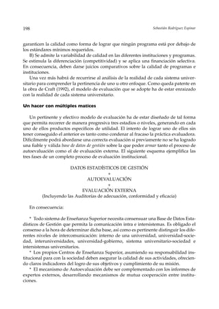 198                                                               Sebastián Rodríguez Espinar



garanticen la calidad como forma de lograr que ningún programa está por debajo de
los estándares mínimos requeridos.
    B) Se admite la variabilidad de calidad en las diferentes instituciones y programas.
Se estimula la diferenciación (competitividad) y se aplica una financiación selectiva.
En consecuencia, deben darse juicios comparativos sobre la calidad de programas e
instituciones.
    Una vez más habrá de recurrirse al análisis de la realidad de cada sistema univer-
sitario para comprender la pertinencia de uno u otro enfoque. Como queda patente en
la obra de Craft (1992), el modelo de evaluación que se adopte ha de estar enraizado
con la realidad de cada sistema universitario.

Un hacer con múltiples matices

    Un pertinente y efectivo modelo de evaluación ha de estar diseñado de tal forma
que permita recorrer de manera progresiva tres estadios o niveles, generando en cada
uno de ellos productos especificos de utilidad. El intento de lograr uno de ellos sin
tener conseguido el anterior es tanto como condenar al fracaso la práctica evaluadora.
Difícilmente podrá abordarse una correcta evaluación si previamente no se ha logrado
una fiable y válida base de datos de gestión sobre la que poder armar tanto el proceso de
autoevaluación como el de evaluación externa. El siguiente esquema ejemplifica las
tres fases de un completo proceso de evaluación institucional.

                       DATOS ESTADÍSTICOS DE GESTIÓN
                                         +
                              AUTOEVALUACIÓN
                                         +
                           EVALUACIÓN EXTERNA
         (Incluyendo las Auditorías de adecuación, conformidad y eficacia)

   En consecuencia:

    * Todo sistema de Enseñanza Superior necesita consensuar una Base de Datos Esta-
dísticos de Gestión que permita la comunicación intra e intersistemas. Es obligado el
consenso a la hora de determinar dicha base, así como es pertinente distinguir los dife-
rentes niveles de intercomunicación: interno de una universidad, universidad-socie-
dad, interuniversidades, universidad-gobierno, sistema universitario-sociedad e
intersistemas universitarios.
    * Los propios Centros de Enseñanza Superior, asumiendo su responsabilidad ins-
titucional para con la sociedad deben asegurar la calidad de sus actividades, ofrecien-
do claros indicadores del logro de sus objetivos y cumplimiento de su misión.
    * El mecanismo de Autoevaluación debe ser complementado con los informes de
expertos externos, desarrollando mecanismos de mutua cooperación entre institu-
ciones.
 