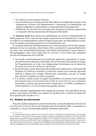Orientación en Educación Secundaria. Situación actual y prospectiva                                               19


    — Los objetivos que se propone alcanzar.
    — Las actividades para la consecución de tales objetivos consignando siempre si son
      competencia exclusiva del Departamento o actuaciones en colaboración con
      órganos colegiados o unipersonales y temporalizando la programación.
    — Finalmente, los procedimientos previstos para la puesta en marcha, seguimiento
      y evaluación del funcionamiento del Programa Orientador.

    La memoria anual dará cuenta del cumplimiento de cuanto el Departamento se
había propuesto. No se trata de una simple exposición de lo realizado; por el contra-
rio, debe ser un trabajo reflexivo sobre los logros alcanzados, las dificultades en el pro-
ceso, los cambios que deben producirse en la planificación, etc.
    La continua presencia del Departamento en el funcionamiento del Centro, deman-
dada por la Ley: en ocasiones, como hemos dicho, asumiendo la responsabilidad ple-
na; otras veces, formulando propuestas y prestando asesoramiento o apoyo técnico y
psicopedagógico, tiene como razón clave la «atención a la diversidad» que constituye
uno de los fundamentos de la LOGSE.

    • Así sucede cuando participa en la confección, aplicación, seguimiento y evalua-
      ción del Proyecto Educativo del Centro, de los Proyectos Curriculares de Etapa,
      las Programaciones de Aula o las Adaptaciones Curriculares con el intento de
      favorecer el Proceso de Enseñanza y Aprendizaje.
    • De igual modo, cuando interviene activamente en la elaboración y realización del
      Programa de Orientación Académica y Profesional, inserto en el currículo, algo bien
      distante y distinto de la simple «información» esporádica, con que se cumple
      este requisito orientador en tantas ocasiones.
    • Y lo mismo, cuando asume un papel insustituible en el proceso harto complejo
      de la Organización y Funcionamiento de un Plan de Acción Tutorial, en su estructura
      horizontal y vertical, que preste ayuda al alumnado, a la familia y profesores y
      reciba feed-back, a su vez, de estos tres grandes sectores.

   Vamos a abordar seguidamente estos campos de actuación. Van precedidos de una
gráfica, cuya fuente es el MEC, que muestra un modelo claro y sencillo de desarrollo
de la planificación (Gráfico nº 1).

2.3. Ámbitos de intervención

    Para este análisis tomaremos como línea directriz, con mucha libertad, la Resolución
de la Dirección General de Renovación Pedagógica de 30 de abril de 199611, resumiendo su
contenido y, a la par, incorporando algunas reflexiones personales.

     11 Resolución por la que se dictan instrucciones sobre el plan de actividades de los Departamentos de Orientación
de los Institutos de Educación Secundaria (que modifica en parte y actualiza la Circular de 27 de julio de 1993,
adecuando su contenido al nuevo Reglamento Orgánico de los Institutos de Educación Secundaria, establecido por
Real Decreto de 26 de enero de 1996 (B.O.E. de 21 de febrero), y a la Ordenación de la Educación de los Alumnos con
Necesidades Educativas Especiales, contenida en el Real Decreto de 28 de abril de 1995. Resolución, en fin, que se
dicta en cumplimiento de la autorización que le confiere la Orden Ministerial de 29 de febrero de 1996.
 