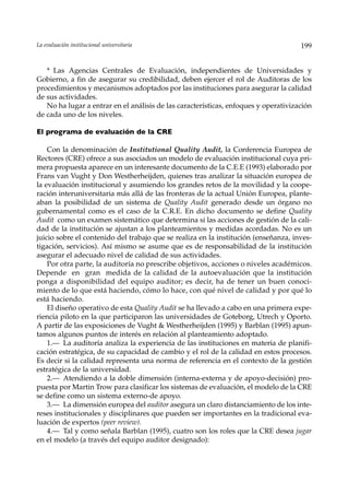 La evaluación institucional universitaria                                            199


   * Las Agencias Centrales de Evaluación, independientes de Universidades y
Gobierno, a fin de asegurar su credibilidad, deben ejercer el rol de Auditoras de los
procedimientos y mecanismos adoptados por las instituciones para asegurar la calidad
de sus actividades.
   No ha lugar a entrar en el análisis de las características, enfoques y operativización
de cada uno de los niveles.

El programa de evaluación de la CRE

    Con la denominación de Institutional Quality Audit, la Conferencia Europea de
Rectores (CRE) ofrece a sus asociados un modelo de evaluación institucional cuya pri-
mera propuesta aparece en un interesante documento de la C.E.E (1993) elaborado por
Frans van Vught y Don Westherheijden, quienes tras analizar la situación europea de
la evaluación institucional y asumiendo los grandes retos de la movilidad y la coope-
ración interuniversitaria más allá de las fronteras de la actual Unión Europea, plante-
aban la posibilidad de un sistema de Quality Audit generado desde un órgano no
gubernamental como es el caso de la C.R.E. En dicho documento se define Quality
Audit como un examen sistemático que determina si las acciones de gestión de la cali-
dad de la institución se ajustan a los planteamientos y medidas acordadas. No es un
juicio sobre el contenido del trabajo que se realiza en la institución (enseñanza, inves-
tigación, servicios). Así mismo se asume que es de responsabilidad de la institución
asegurar el adecuado nivel de calidad de sus actividades.
    Por otra parte, la auditoría no prescribe objetivos, acciones o niveles académicos.
Depende en gran medida de la calidad de la autoevaluación que la institución
ponga a disponibilidad del equipo auditor; es decir, ha de tener un buen conoci-
miento de lo que está haciendo, cómo lo hace, con qué nivel de calidad y por qué lo
está haciendo.
    El diseño operativo de esta Quality Audit se ha llevado a cabo en una primera expe-
riencia piloto en la que participaron las universidades de Goteborg, Utrech y Oporto.
A partir de las exposiciones de Vught & Westherheijden (1995) y Barblan (1995) apun-
tamos algunos puntos de interés en relación al planteamiento adoptado.
    1.— La auditoría analiza la experiencia de las instituciones en materia de planifi-
cación estratégica, de su capacidad de cambio y el rol de la calidad en estos procesos.
Es decir si la calidad representa una norma de referencia en el contexto de la gestión
estratégica de la universidad.
    2.— Atendiendo a la doble dimensión (interna-externa y de apoyo-decisión) pro-
puesta por Martin Trow para clasificar los sistemas de evaluación, el modelo de la CRE
se define como un sistema externo-de apoyo.
    3.— La dimensión europea del auditor asegura un claro distanciamiento de los inte-
reses institucionales y disciplinares que pueden ser importantes en la tradicional eva-
luación de expertos (peer review).
    4.— Tal y como señala Barblan (1995), cuatro son los roles que la CRE desea jugar
en el modelo (a través del equipo auditor designado):
 