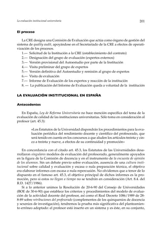 La evaluación institucional universitaria                                                201


El proceso

    La CRE designa una Comisión de Evaluación que actúa como órgano de gestión del
sistema de quality audit, apoyándose en el Secretariado de la CRE a efectos de operati-
vización de los procesos.
    1.— Solicitud de la Institución a la CRE (establecimiento del contrato)
    2.— Designación del grupo de evaluación (expertos externos)
    3.— Versión provisional del Autoestudio por parte de la Institución
    4.— Visita preliminar del grupo de expertos
    5.— Versión definitiva del Autoestudio y remisión al grupo de expertos
    6.— Visita de evaluación
    7.— Informe de Evaluación de los expertos y reacción de la institución
    8. — La publicación del Informe de Evaluación queda a voluntad de la institución

LA EVALUACIÓN INSTITUCIONAL EN ESPAÑA

Antecedentes

   En España, Ley de Reforma Universitaria no hace mención específica del tema de la
evaluación de calidad de las instituciones universitarias. Sólo toma en consideración al
profesor (art. 45.3):

             «Los Estatutos de la Universidad dispondrán los procedimientos para la eva-
             luación periódica del rendimiento docente y científico del profesorado, que
             será tenido en cuenta en los concursos a que aluden los artículos treinta y cin-
             co a treinta y nueve, a efectos de su continuidad y promoción»

    En concordancia con el citado art. 45.3, los Estatutos de las Universidades desa-
rrollaron singulares modelos de evaluación del profesorado, generalmente apoyados
en la figura de la Comisión de docencia y en el instrumento de la encuesta de opinión
de los alumnos. Sin un debate previo sobre evaluación, ausencia de una cultura insti-
tucional sobre calidad y evaluación y escasa o nula preparación técnica, el objetivo
era elaborar informes con escasa o nula repercusión. No olvidemos que a tenor de lo
dispuesto en el famoso art. 45.3, el objetivo principal de dichos informes es la pro-
moción, pero si estos no llegan a tiempo no se tendrán en consideración (Art. 8.4. del
R.D. 1427/1986).
    Si a lo anterior unimos la Resolución de 20-6-90 del Consejo de Universidades
(BOE de 30-6-90) que establece los criterios y procedimientos del modelo de evalua-
ción de la actividad docente del profesor, así como el Real Decreto 1086/1989 de 28-
8-89 sobre retribuciones del profesorado (complementos de los quinquenios de docencia
y sexenios de investigación), tendremos la prueba más significativa del planteamien-
to erróneo adoptado: el profesor está inserto en un sistema y es éste, en su conjunto,
 