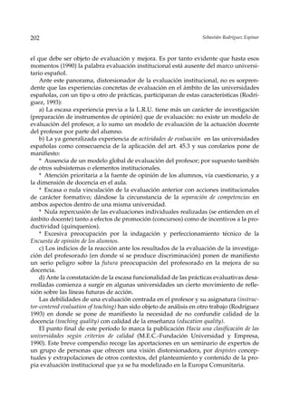 202                                                                 Sebastián Rodríguez Espinar



el que debe ser objeto de evaluación y mejora. Es por tanto evidente que hasta esos
momentos (1990) la palabra evaluación institucional está ausente del marco universi-
tario español.
    Ante este panorama, distorsionador de la evaluación institucional, no es sorpren-
dente que las experiencias concretas de evaluación en el ámbito de las universidades
españolas, con un tipo u otro de prácticas, participaran de estas características (Rodrí-
guez, 1993):
    a) La escasa experiencia previa a la L.R.U. tiene más un carácter de investigación
(preparación de instrumentos de opinión) que de evaluación: no existe un modelo de
evaluación del profesor, a lo sumo un modelo de evaluación de la actuación docente
del profesor por parte del alumno.
    b) La ya generalizada experiencia de actividades de evaluación en las universidades
españolas como consecuencia de la aplicación del art. 45.3 y sus corolarios pone de
manifiesto:
    * Ausencia de un modelo global de evaluación del profesor; por supuesto también
de otros subsistemas o elementos institucionales.
    * Atención prioritaria a la fuente de opinión de los alumnos, vía cuestionario, y a
la dimensión de docencia en el aula.
    * Escasa o nula vinculación de la evaluación anterior con acciones institucionales
de carácter formativo; dándose la circunstancia de la separación de competencias en
ambos aspectos dentro de una misma universidad.
    * Nula repercusión de las evaluaciones individuales realizadas (se entienden en el
ámbito docente) tanto a efectos de promoción (concursos) como de incentivos a la pro-
ductividad (quinquenios).
    * Excesiva preocupación por la indagación y perfeccionamiento técnico de la
Encuesta de opinión de los alumnos.
    c) Los indicios de la reacción ante los resultados de la evaluación de la investiga-
ción del profesorado (en donde sí se produce discriminación) ponen de manifiesto
un serio peligro sobre la futura preocupación del profesorado en la mejora de su
docencia.
    d) Ante la constatación de la escasa funcionalidad de las prácticas evaluativas desa-
rrolladas comienza a surgir en algunas universidades un cierto movimiento de refle-
xión sobre las líneas futuras de acción.
    Las debilidades de una evaluación centrada en el profesor y su asignatura (instruc-
tor-centered evaluation of teaching) han sido objeto de análisis en otro trabajo (Rodríguez
1993) en donde se pone de manifiesto la necesidad de no confundir calidad de la
docencia (teaching quality) con calidad de la enseñanza (education quality).
    El punto final de este período lo marca la publicación Hacia una clasificación de las
universidades según criterios de calidad (M.E.C.-Fundación Universidad y Empresa,
1990). Este breve compendio recoge las aportaciones en un seminario de expertos de
un grupo de personas que ofrecen una visión distorsionadora, por despistes concep-
tuales y extrapolaciones de otros contextos, del planteamiento y contenido de la pro-
pia evaluación institucional que ya se ha modelizado en la Europa Comunitaria.
 