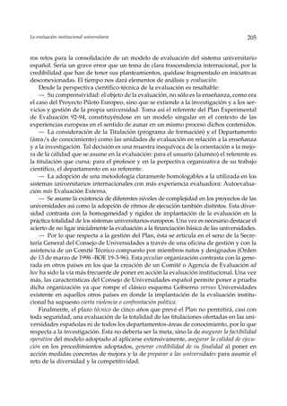La evaluación institucional universitaria                                                205


ros retos para la consolidación de un modelo de evaluación del sistema universitario
español. Sería un grave error que un tema de clara trascendencia internacional, por la
credibilidad que han de tener sus planteamientos, quédase fragmentado en iniciativas
desconexionadas. El tiempo nos dará elementos de análisis y evaluación.
    Desde la perspectiva científico-técnica de la evaluación es resaltable:
    — Su comprensividad: el objeto de la evaluación, no sólo es la enseñanza, como era
el caso del Proyecto Piloto Europeo, sino que se extiende a la investigación y a los ser-
vicios y gestión de la propia universidad. Toma así el referente del Plan Experimental
de Evaluación 92-94, constituyéndose en un modelo singular en el contexto de las
experiencias europeas en el sentido de aunar en un mismo proceso dichos contenidos.
    — La consideración de la Titulación (programa de formación) y el Departamento
(área/s de conocimiento) como las unidades de evaluación en relación a la enseñanza
y a la investigación. Tal decisión es una muestra inequívoca de la orientación a la mejo-
ra de la calidad que se asume en la evaluación: para el usuario (alumno) el referente es
la titulación que cursa; para el profesor y en la perpectiva organizativa de su trabajo
científico, el departamento en su referente.
    — La adopción de una metodología claramente homologables a la utilizada en los
sistemas universitarios internacionales con más experiencia evaluadora: Autoevalua-
ción más Evaluación Externa.
    — Se asume la existencia de diferentes niveles de complejidad en los proyectos de las
universidades así como la adopción de ritmos de ejecución también distintos. Esta diver-
sidad contrasta con la homogeneidad y rigidez de implantación de la evaluación en la
práctica totalidad de los sistemas universitarios europeos. Una vez es necesario destacar el
acierto de no ligar inicialmente la evaluación a la financiación básica de las universidades.
    — Por lo que respecta a la gestión del Plan, ésta se articula en el seno de la Secre-
taría General del Consejo de Universidades a través de una oficina de gestión y con la
asistencia de un Comité Técnico compuesto por miembros natos y designados (Orden
de 13 de marzo de 1996 -BOE 19-3-96). Esta peculiar organización contrasta con la gene-
rada en otros países en los que la creación de un Comité o Agencia de Evaluación ad
hoc ha sido la vía más frecuente de poner en acción la evaluación institucional. Una vez
más, las características del Consejo de Universidades español permite poner a prueba
dicha organización ya que rompe el clásico esquema Gobierno versus Universidades
existente en aquellos otros países en donde la implantación de la evaluación institu-
cional ha supuesto cierta violencia o confrontación política.
    Finalmente, el plazo técnico de cinco años que prevé el Plan no permitirá, casi con
toda seguridad, una evaluación de la totalidad de las titulaciones ofertadas en las uni-
versidades españolas ni de todos los departamentos-áreas de conocimiento, por lo que
respecta a la investigación. Esta no debería ser la meta, sino la de asegurar la factibilidad
operativa del modelo adoptado al aplicarse extensivamente, asegurar la calidad de ejecu-
ción en los procedimientos adoptados, generar credibilidad de su finalidad al poner en
acción medidas concretas de mejora y la de preparar a las universidades para asumir el
reto de la diversidad y la competitividad.
 