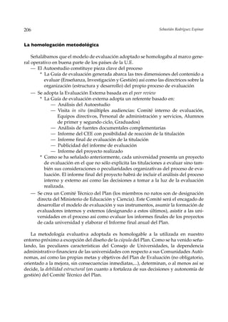 206                                                               Sebastián Rodríguez Espinar



La homologación metodológica

    Señalábamos que el modelo de evaluación adoptado se homologaba al marco gene-
ral operativo en buena parte de los países de la U.E.
    — El Autoestudio constituye pieza clave del proceso
        * La Guía de evaluación generada abarca las tres dimensiones del contenido a
          evaluar (Enseñanza, Investigación y Gestión) así como las directrices sobre la
          organización (estructura y desarrollo) del propio proceso de evaluación
   — Se adopta la Evaluación Externa basada en el peer review
      * La Guía de evaluación externa adopta un referente basado en:
           — Análisis del Autoestudio
           — Visita in situ (múltiples audiencias: Comité interno de evaluación,
               Equipos directivos, Personal de administración y servicios, Alumnos
               de primer y segundo ciclo, Graduados)
           — Análisis de fuentes documentales complementarias
           — Informe del CEE con posibilidad de reacción de la titulación
           — Informe final de evaluación de la titulación
           — Publicidad del informe de evaluación
           — Informe del proyecto realizado
      * Como se ha señalado anteriormente, cada universidad presenta un proyecto
        de evaluación en el que no sólo explicita las titulaciones a evaluar sino tam-
        bién sus consideraciones o peculiaridades organizativas del proceso de eva-
        luación. El informe final del proyecto habrá de incluir el análisis del proceso
        interno y externo así como las decisiones a tomar a la luz de la evaluación
        realizada.
   — Se crea un Comité Técnico del Plan (los miembros no natos son de designación
     directa del Ministerio de Educación y Ciencia). Este Comité será el encagado de
     desarrollar el modelo de evaluación y sus instrumentos, asumir la formación de
     evaluadores internos y externos (designando a estos últimos), asistir a las uni-
     versidades en el proceso así como evaluar los informes finales de los proyectos
     de cada universidad y elaborar el Informe final anual del Plan.

   La metodología evaluativa adoptada es homologable a la utilizada en nuestro
entorno próximo a excepción del diseño de la cúpula del Plan. Como se ha venido seña-
lando, las peculiares características del Consejo de Universidades, la dependencia
administrativo-financiera de las universidades con respecto a sus Comunidades Autó-
nomas, así como las propias metas y objetivos del Plan de Evaluación (no obligatorio,
orientado a la mejora, sin consecuencias inmediatas,...), determinan, o al menos así se
decide, la debilidad estructural (en cuanto a fortaleza de sus decisiones y autonomía de
gestión) del Comité Técnico del Plan.
 