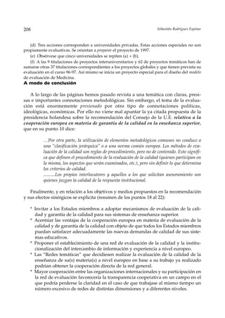 208                                                                     Sebastián Rodríguez Espinar



   (d) Tres acciones corresponden a universidades privadas. Estas acciones especiales no son
propiamente evaluativas. Se orientan a preparar el proyecto de 1997.
   (e) Obsérvese que cinco universidades se repiten (a) + (b).
   (f) A las 9 titulaciones de proyectos interuniversitarios y 62 de proyectos temáticos han de
sumarse otras 37 titulaciones correspondientes a los proyectos globales y que tienen prevista su
evaluación en el curso 96-97. Así mismo se inicia un proyecto especial para el diseño del modelo
de evaluación de Medicina.
A modo de conclusión

   A lo largo de las páginas hemos pasado revista a una temática con claras, presi-
sas e importantes connotaciones metodológicas. Sin embargo, el tema de la evalua-
ción está enormemente presionado por otro tipo de connotaciones políticas,
ideológicas, económicas. Por ello no viene mal apuntar la ya citada propuesta de la
presidencia holandesa sobre la recomendación del Consejo de la U.E. relativa a la
cooperación europea en materia de garantía de la calidad en la enseñanza superior,
que en su punto 10 dice:

          …Por otra parte, la utilización de elementos metodológicos comunes no conduce a
          una “clasificación jerárquica” o a una norma común europea. Los métodos de eva-
          luación de la calidad son reglas de procedimiento, pero no de contenido. Esto signifi-
          ca que definen el procedimiento de la evaluación de la calidad (quienes participan en
          la misma, los aspectos que serán examinados, etc.), pero sin definir lo que determina
          los criterios de calidad.
          ..........Los propios interlocutores y aquellos a los que solicitan asesoramiento son
          quienes juzgan la calidad de la respuesta institucional.

   Finalmente, y en relación a los objetivos y medios propuestos en la recomendación
y sus efectos sinérgicos se explicita (resumen de los puntos 18 al 22):

   * Invitar a los Estados miembros a adoptar mecanismos de evaluación de la cali-
     dad y garantía de la calidad para sus sistemas de enseñanza superior.
   * Acentúar las ventajas de la cooperación europea en materia de evaluación de la
     calidad y de garantía de la calidad con objeto de que todos los Estados miembros
     puedan satisfacer adecuadamente las nuevas demandas de calidad de sus siste-
     mas educativos.
   * Proponer el establecimiento de una red de evaluación de la calidad y la institu-
     cionalización del intercambio de información y experiencia a nivel europeo.
   * Las “Redes temáticas” que decidiesen realizar la evaluación de la calidad de la
     enseñanza de su(s) materia(s) a nivel europeo en base a su trabajo ya realizado
     podrían obtener la cooperación directa de la red general.
   * Mayor cooperación entre las organizaciones internacionales y su participación en
     la red de evaluación favorecería la transparencia cooperativa en un campo en el
     que podría perderse la claridad en el caso de que trabajase al mismo tiempo un
     número excesivo de redes de distintas dimensiones y a diferentes niveles.
 