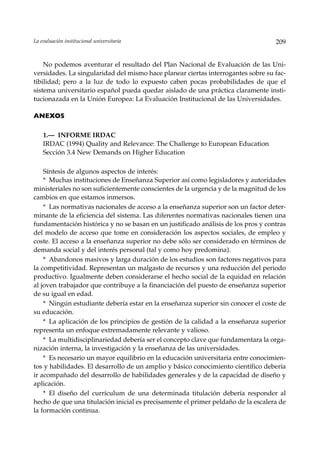 La evaluación institucional universitaria                                          209


    No podemos aventurar el resultado del Plan Nacional de Evaluación de las Uni-
versidades. La singularidad del mismo hace planear ciertas interrogantes sobre su fac-
tibilidad; pero a la luz de todo lo expuesto caben pocas probabilidades de que el
sistema universitario español pueda quedar aislado de una práctica claramente insti-
tucionazada en la Unión Europea: La Evaluación Institucional de las Universidades.

ANEXOS

    1.— INFORME IRDAC
    IRDAC (1994) Quality and Relevance: The Challenge to European Education
    Sección 3.4 New Demands on Higher Education

    Síntesis de algunos aspectos de interés:
    * Muchas instituciones de Enseñanza Superior así como legisladores y autoridades
ministeriales no son suficientemente conscientes de la urgencia y de la magnitud de los
cambios en que estamos inmersos.
    * Las normativas nacionales de acceso a la enseñanza superior son un factor deter-
minante de la eficiencia del sistema. Las diferentes normativas nacionales tienen una
fundamentación histórica y no se basan en un justificado análisis de los pros y contras
del modelo de acceso que tome en consideración los aspectos sociales, de empleo y
coste. El acceso a la enseñanza superior no debe sólo ser considerado en términos de
demanda social y del interés personal (tal y como hoy predomina).
    * Abandonos masivos y larga duración de los estudios son factores negativos para
la competitividad. Representan un malgasto de recursos y una reducción del periodo
productivo. Igualmente deben considerarse el hecho social de la equidad en relación
al joven trabajador que contribuye a la financiación del puesto de enseñanza superior
de su igual en edad.
    * Ningún estudiante debería estar en la enseñanza superior sin conocer el coste de
su educación.
    * La aplicación de los principios de gestión de la calidad a la enseñanza superior
representa un enfoque extremadamente relevante y valioso.
    * La multidisciplinariedad debería ser el concepto clave que fundamentara la orga-
nización interna, la investigación y la enseñanza de las universidades.
    * Es necesario un mayor equilibrio en la educación universitaria entre conocimien-
tos y habilidades. El desarrollo de un amplio y básico conocimiento científico debería
ir acompañado del desarrollo de habilidades generales y de la capacidad de diseño y
aplicación.
    * El diseño del currículum de una determinada titulación debería responder al
hecho de que una titulación inicial es precisamente el primer peldaño de la escalera de
la formación continua.
 