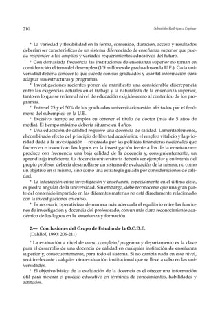 210                                                               Sebastián Rodríguez Espinar



    * La variedad y flexibilidad en la forma, contenido, duración, acceso y resultados
deberían ser características de un sistema diferenciado de enseñanza superior que pue-
da responder a los amplios y variados requerimientos educativos del futuro.
    * Con demasiada frecuencia las instituciones de enseñanza superior no toman en
consideración el tema del desempleo (1’5 millones de graduados en la U.E.). Cada uni-
versidad debería conocer lo que sucede con sus graduados y usar tal información para
adaptar sus estructuras y programas.
    * Investigaciones recientes ponen de manifiesto una considerable discrepancia
entre las exigencias actuales en el trabajo y la naturaleza de la enseñanza superior,
tanto en lo que se refiere al nivel de educación exigido como al contenido de los pro-
gramas.
    * Entre el 25 y el 50% de los graduados universitarios están afectados por el fenó-
meno del subempleo en la U.E.
    * Excesivo tiempo se emplea en obtener el título de doctor (más de 5 años de
media). El tiempo máximo debería situarse en 4 años.
    * Una educación de calidad requiere una docencia de calidad. Lamentablemente,
el combinado efecto del principio de libertad académica, el empleo vitalicio y la prio-
ridad dada a la investigación —reforzada por las políticas financieras nacionales que
favorecen e incentivan los logros en la investigación frente a los de la enseñanza—
produce con frecuencia una baja calidad de la docencia y, consiguientemente, un
aprendizaje ineficiente. La docencia universitaria debería ser ejemplar y en interés del
propio profesor debería desarrollarse un sistema de evaluación de la misma; no como
un objetivo en sí mismo, sino como una estrategia guiada por consideraciones de cali-
dad.
    * La interacción entre investigación y enseñanza, especialmente en el último ciclo,
es piedra angular de la universidad. Sin embargo, debe reconocerse que una gran par-
te del contenido impartido en las diferentes materias no está directamente relacionado
con la investigaciones en curso.
    * Es necesario operativizar de manera más adecuada el equilibrio entre las funcio-
nes de investigación y docencia del profesorado, con un más claro reconocimiento aca-
démico de los logros en la enseñanza y formación.

   2.— Conclusiones del Grupo de Estudio de la O.C.D.E.
   (Dahllöf, 1990: 206-211)
    * La evaluación a nivel de curso completo/programa y departamento es la clave
para el desarrollo de una docencia de calidad en cualquier institución de enseñanza
superior y, consecuentemente, para todo el sistema. Si no cambia nada en este nivel,
será irrelevante cualquier otra evaluación institucional que se lleve a cabo en las uni-
versidades.
    * El objetivo básico de la evaluación de la docencia es el ofrecer una información
útil para mejorar el proceso educativo en términos de conocimientos, habilidades y
actitudes.
 