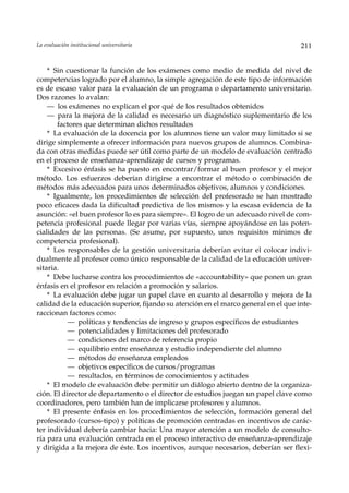 La evaluación institucional universitaria                                            211


    * Sin cuestionar la función de los exámenes como medio de medida del nivel de
competencias logrado por el alumno, la simple agregación de este tipo de información
es de escaso valor para la evaluación de un programa o departamento universitario.
Dos razones lo avalan:
    — los exámenes no explican el por qué de los resultados obtenidos
    — para la mejora de la calidad es necesario un diagnóstico suplementario de los
       factores que determinan dichos resultados
    * La evaluación de la docencia por los alumnos tiene un valor muy limitado si se
dirige simplemente a ofrecer información para nuevos grupos de alumnos. Combina-
da con otras medidas puede ser útil como parte de un modelo de evaluación centrado
en el proceso de enseñanza-aprendizaje de cursos y programas.
    * Excesivo énfasis se ha puesto en encontrar/formar al buen profesor y el mejor
método. Los esfuerzos deberían dirigirse a encontrar el método o combinación de
métodos más adecuados para unos determinados objetivos, alumnos y condiciones.
    * Igualmente, los procedimientos de selección del profesorado se han mostrado
poco eficaces dada la dificultad predictiva de los mismos y la escasa evidencia de la
asunción: «el buen profesor lo es para siempre». El logro de un adecuado nivel de com-
petencia profesional puede llegar por varias vías, siempre apoyándose en las poten-
cialidades de las personas. (Se asume, por supuesto, unos requisitos mínimos de
competencia profesional).
    * Los responsables de la gestión universitaria deberían evitar el colocar indivi-
dualmente al profesor como único responsable de la calidad de la educación univer-
sitaria.
    * Debe lucharse contra los procedimientos de «accountability» que ponen un gran
énfasis en el profesor en relación a promoción y salarios.
    * La evaluación debe jugar un papel clave en cuanto al desarrollo y mejora de la
calidad de la educación superior, fijando su atención en el marco general en el que inte-
raccionan factores como:
           — políticas y tendencias de ingreso y grupos específicos de estudiantes
           — potencialidades y limitaciones del profesorado
           — condiciones del marco de referencia propio
           — equilibrio entre enseñanza y estudio independiente del alumno
           — métodos de enseñanza empleados
           — objetivos específicos de cursos/programas
           — resultados, en términos de conocimientos y actitudes
    * El modelo de evaluación debe permitir un diálogo abierto dentro de la organiza-
ción. El director de departamento o el director de estudios juegan un papel clave como
coordinadores, pero también han de implicarse profesores y alumnos.
    * El presente énfasis en los procedimientos de selección, formación general del
profesorado (cursos-tipo) y políticas de promoción centradas en incentivos de carác-
ter individual debería cambiar hacia: Una mayor atención a un modelo de consulto-
ría para una evaluación centrada en el proceso interactivo de enseñanza-aprendizaje
y dirigida a la mejora de éste. Los incentivos, aunque necesarios, deberían ser flexi-
 