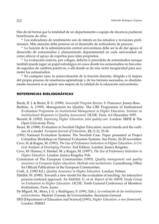 212                                                                 Sebastián Rodríguez Espinar



bles de tal forma que la totalidad de un departamento o equipo de docencia pudieran
beneficiarse de ellos.
   * Los indicadores de rendimiento son de interés en los estudios y revisiones preli-
minares. Más atención debe ponerse en el desarrollo de indicadores de proceso.
   * La función de la administración central universitaria debe ser la de dar apoyo al
desarrollo de autoestudios y planeamiento departamental en cada universidad así
como ofrecer el apoyo de expertos para tales propósitos.
   * La evaluación externa, por colegas, debería ir precedida de autoestudios aunque
también puede jugar un papel estratégico en casos donde los autoestudios no han esta-
do seguidos de cambios positivos, o allí donde se da una cierta incapacidad para aco-
meter los autoestudios.
   * En cualquier caso, la autoevaluación de la función docente, dirigida a la mejora
del propio proceso de enseñanza-aprendizaje y de los factores asociados, es absoluta-
mente necesaria si se quiere una mejora de la calidad de la educación universitaria.

REFERENCIAS BIBLIOGRÁFICAS

Barak, R. J. & Breier, B. E. (1990). Successful Program Review. S. Francisco: Jossey-Bass.
Barblan, A. (1995). Management for Quality: The CRE Programme of Institutional
   Evaluation Programme on Institutional Management in Higher Education. Seminar on
   Insttitutional Responses to Quality Assessment. OCDE. Paris. 4-6 December 1995.
Barnett, R. (1992). Improving Higher Education, total quality care. London: SRHE & The
   Open University Press.
Bauer, M. (1988). Evaluation in Swedish Higher Education: recent trends and the outli-
   nes of a model. European Journal of Education, 23, (1-2), 25-36.
(1991) National Evaluation Systems: The Swedish Case. Paper presented at Project
   Columbus Workshop on National Evaluation Systems. Sao Paolo, 26-28 november.
Cave, H. & Kogan, M. (1991). The Use of Perfomance Indicators in Higher Education: A Cri-
   tical Analysis of Developing Practice. 2nd Edition. London: Jessica Kingsley.
Cave, M. Hanney, S. Henkel, M. y Kogan, M. (19973). The Use of Perfomance Indicators in
   Higher Education. London: Jessica Kingsley Pub.
Commision of The European Communities (1993). Quality management and quality
   assurance in European higher education: Methods and mechanisms. Luxembourg: Office
   for Official Publications of the European Communities.
Craft, A. (1992 Ed.). Quality Assurance in Higher Education. London: Falmer.
Dahllöf, W. (1990). Towards a new model for the evaluation of teaching: An interactive
   process-centered approach. En Dahllöf, U. et al. Report of the IMHE Study Group
   on Evaluation in Higher Education. OCDE. Tenth General Conference of Members
   Institutions. París. Junio.
De Miguel, M., Mora, J. G. y Rodríguez, S. (1991, Eds.). La evaluación de las instituciones
   universitarias. Madrid: Consejo de Universidades. Secretaría General.
DES [Department of Education and Science] (1991), Higher Education: a new framework.
   London: HMSO.
 