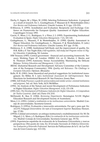 La evaluación institucional universitaria                                                     213


Dochy, F., Segers, M. y Wijen, W. (1990). Selecting Perfomance Indicators. A proposal
   as a result of research. En: L. Goedegebuure, P. Maassen & D. Westerheijden (Eds.)
   Peer Review and Perfomance Indicators. Utrecht: Lemma. B. V. (pp. 135-153).
El-Khawas, E. (1993). Acreditation and Evaluation: Reciprocity and Exchange. Con-
   frence on Frameworks for European Quality Assessment of Higher Education.
   Copenhagen 3-4 may 1993.
García, P., Mora, J. G., Rodríguez, S. y Pérez, J. J. (1995). Experimenting Institutional
   Evaluation in Spain. Higher Education Management, 7 (1), 101-118.
Godegebuure, L., Maassen, P. & Westerheijden, D. (1990). Quality Assessment in
   Higuer Education. En: Goedegebuure, L., Maassen, P. & Westerheijden, D. (eds.)
   Peer Review and Perfomance Indicators. Utrecht: Lemma. B.V. (pp. 15-36).
Holdaway, E. A. (1988). Institutional Self-Study and the improvement of quality. En:
   H.R. Kells y F. Van Vught (Eds.) Self-regulation, Self-study and Program review in Hig-
   her Education. Culemborg. Nl. Lemma.
HM Treasury (1987). Central goverrment - financial and accounting framework. Tre-
   asury Working Paper 47. London: HMSO. Cit. en D. Mackie, J. Martin and
   K. Thomson (1995) Autonomy Versus Accountability. Maintaining the Delicate
   Balance. Tertiary Education and Management, 1 (1), 62-71.
IRDAC (Industrial Research and Development Advisory Committee of the Commis-
   sion of the European Community), 1994: Quality and Relevance: The Challenge to
   European Education. Opinion. (Brussels).
Kells, H. R. (1981). Some theoretical and practical suggestions for institutional mana-
   gement. En Miller, R. I. (ed.) Institutional Assessment for Self-Improvement. New
   Directions for Institutional Research 29. San Francisco: Jossey Bass.
(1988). Self-Study Processes: a guide for postsecondary and similar service- oriented institutions
   and programs. 3rd. ed. New York; ACE/McMillan.
(1992). An Analysis of the Nature and recent Development of Perfomance Indicators
   in Higher Education. Higher Education Management, 4 (2), 131-138.
(1993, Ed.). The Development of Perfomance Indicators for Higher Education. A Compendium
   for Twelve Countries. (2nd. ed.) París: O.C.D.E.
McDonald, R., Roe, E. (1984). Reviewing Departments. Kensington N.S.W: Higher
   Education Research and Development Society of Australasia.
Mora, J. G. (1991). Calidad y rendimiento en las instituciones universitarias. Madrid: Con-
   sejo de universidades. Secretaría General.
Rodríguez, S. (1991a). Evaluación e innovación universitaria. Por qué y para qué. En:
   AA.VV. Pedagogía Universitària: Un repte al Ensenyament Superior. Barcelona: Horsori.
   (pp. 17-26).
(1991b). Calidad universitaria: un enfoque institucional y multidimensional. En: M. De
   Miguel, J. G. Mora, y S. Rodríguez (Eds.) La evaluación de las instituciones universita-
   rias. Madrid: Consejo de Universidades. Secretaría General. (pp. 39-72).
(1993). Experiencias españolas de evaluación de la Enseñanza Universitaria y nuevas
   perspectivas. Otro punto de vista. En: III Jornadas Nacionales de Didáctica Universita-
   ria: Evaluación y Desarrollo Profesional. Servicio de Publicaciones de la U. de Las Pal-
   mas de Gran Canaria (pp. 113-132).
 