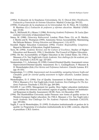 214                                                                Sebastián Rodríguez Espinar



(1995a). Evaluación de la Enseñanza Universitaria. En: E. Oroval (Ed.) Planificación,
   Evaluación y Financiación de Sistemas Educativos. Madrid: Civitas (pp. 99-131).
(1995b). Evaluación de la enseñanza en la Universidad. En: R. Pérez, M. Cristóbal,
   B. Martínez (Co.) Evaluación de profesores y reformas educativas. Madrid: UNED.
   (pp. 23-44).
Roe, E., McDonald, R. y Moses, I. (1986). Reviewing Academic Perfomance. St. Lucia, Que-
   ensland: University of Queensland Press.
Simey, M. (1988). Democracy Rediscovered. London: Pluto Press. Cit. en D. Mackie,
   J. Martin and K. Thompson (1995). Autonomy Versus Accountability. Maintaining
   the Delicate Balance. Tertiary Education and Management, 1 (1), 62-71.
Swedish Higher Education Commision (1992). Freedom Responsability Competence.
   Report to Minister of Education, English Summary.
Trow, M. (1994). Academic Reviews and the Culture of Excellence, Studies of Higher
   Education and Research, 1994, 2, Stockholm: The Council of Higher Education.
(1996). On the Accountability of Higher Edecation in the United States. En: P.M.A.
   Maassen y F.A. Van Vught (eds.) Inside Academia. New challenges for the academic pro-
   fession. Enschede: C.H.E.P.S. (pp. 227-267).
Vroejenstinjn, T. I., Acherman, H. (1990). Control-Oriented Quality Assessment versus
   Improvement-Oriented Quality Assessment. En: L. Goedegebuure, P. Maassen &
   D. Westerheijden (Eds.) Peer Review and Perfomance Indicators. Utrecht: Lemma. B.V.
   (pp. 81-101).
Vroejenstinjn, T. I. (1994). Improvement and Accountability: navigating between Scylla and
   Charybdis: guide for external quality assessment in higher education, London: Jessica
   Kingsley.
Westerheijden, D. F. (1996). Use of Quality Assessment in Dutch Universities. En:
   P.M.A. Maassen y F.A. Van Vught (eds.) Inside Academia. New Challenges For The Aca-
   demic Profession. Enschede: C.H.E.P.S. (pp. 269-289).
VUGHT, F. van (1995). Management for quality. How higher education institutions
   cam combine the intrinsic and extrinsic aspects of quality. Seminar on Insttitutio-
   nal Responses to Quality Assessment. OCDE. Paris. 4-6 December 1995.
(1996). The Humboldtian University under Pressure: new forms of quality review in
   Western European higher education. En: P.M.A. Maassen y F.A. Van Vught (eds.)
   Inside Academia. New Challenges For The Academic Profession. Enschede: C.H.E.P.S.
   (pp. 185-226).
Vught, F. van & Westerheijden, D. (1995). Evaluation institutionnelle et gestion de la
   qualité. Le Programme d´evaluation institutionnelle de la CRE: contexte, objectifs
   et procédure. C.R.E. Genève.
 