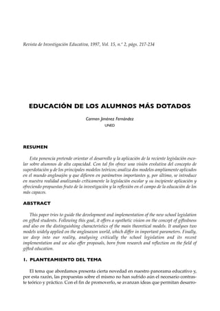Revista de Investigación Educativa, 1997, Vol. 15, n.º 2, págs. 217-234




   EDUCACIÓN DE LOS ALUMNOS MÁS DOTADOS
                                   Carmen Jiménez Fernández
                                              UNED




RESUMEN

    Esta ponencia pretende orientar el desarrollo y la aplicación de la reciente legislación esco-
lar sobre alumnos de alta capacidad. Con tal fin ofrece una visión evolutiva del concepto de
superdotación y de los principales modelos teóricos; analiza dos modelos ampliamente aplicados
en el mundo anglosajón y que difieren en parámetros importantes y, por último, se introduce
en nuestra realidad analizando críticamente la legislación escolar y su incipiente aplicación y
ofreciendo propuestas fruto de la investigación y la reflexión en el campo de la educación de los
más capaces.

ABSTRACT

    This paper tries to guide the development and implementation of the new school legislation
on gifted students. Following this goal, it offers a synthetic vision on the concept of giftedness
and also on the distinguishing characteristics of the main theoretical models. It analyses two
models widely applied on the anglosaxon world, which differ in important parameters. Finally,
we deep into our reality, analysing critically the school legislation and its recent
implementation and we also offer proposals, born from research and reflection on the field of
gifted education.

1. PLANTEAMIENTO DEL TEMA

    El tema que abordamos presenta cierta novedad en nuestro panorama educativo y,
por esta razón, las propuestas sobre el mismo no han sufrido aún el necesario contras-
te teórico y práctico. Con el fin de promoverlo, se avanzan ideas que permitan desarro-
 