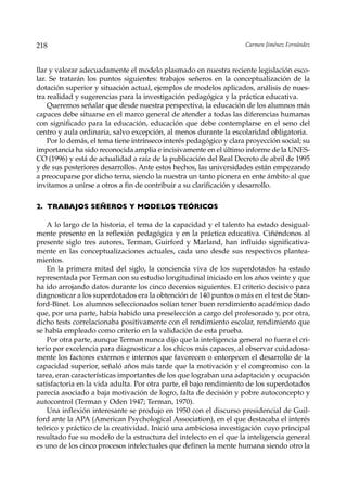 218                                                                  Carmen Jiménez Fernández



llar y valorar adecuadamente el modelo plasmado en nuestra reciente legislación esco-
lar. Se tratarán los puntos siguientes: trabajos señeros en la conceptualización de la
dotación superior y situación actual, ejemplos de modelos aplicados, análisis de nues-
tra realidad y sugerencias para la investigación pedagógica y la práctica educativa.
    Queremos señalar que desde nuestra perspectiva, la educación de los alumnos más
capaces debe situarse en el marco general de atender a todas las diferencias humanas
con significado para la educación, educación que debe contemplarse en el seno del
centro y aula ordinaria, salvo excepción, al menos durante la escolaridad obligatoria.
    Por lo demás, el tema tiene intrínseco interés pedagógico y clara proyección social; su
importancia ha sido reconocida amplia e incisivamente en el último informe de la UNES-
CO (1996) y está de actualidad a raíz de la publicación del Real Decreto de abril de 1995
y de sus posteriores desarrollos. Ante estos hechos, las universidades están empezando
a preocuparse por dicho tema, siendo la nuestra un tanto pionera en ente ámbito al que
invitamos a unirse a otros a fin de contribuir a su clarificación y desarrollo.

2. TRABAJOS SEÑEROS Y MODELOS TEÓRICOS

    A lo largo de la historia, el tema de la capacidad y el talento ha estado desigual-
mente presente en la reflexión pedagógica y en la práctica educativa. Ciñéndonos al
presente siglo tres autores, Terman, Guirford y Marland, han influido significativa-
mente en las conceptualizaciones actuales, cada uno desde sus respectivos plantea-
mientos.
    En la primera mitad del siglo, la conciencia viva de los superdotados ha estado
representada por Terman con su estudio longitudinal iniciado en los años veinte y que
ha ido arrojando datos durante los cinco decenios siguientes. El criterio decisivo para
diagnosticar a los superdotados era la obtención de 140 puntos o más en el test de Stan-
ford-Binet. Los alumnos seleccionados solían tener buen rendimiento académico dado
que, por una parte, había habido una preselección a cargo del profesorado y, por otra,
dicho tests correlacionaba positivamente con el rendimiento escolar, rendimiento que
se había empleado como criterio en la validación de esta prueba.
    Por otra parte, aunque Terman nunca dijo que la inteligencia general no fuera el cri-
terio por excelencia para diagnosticar a los chicos más capaces, al observar cuidadosa-
mente los factores externos e internos que favorecen o entorpecen el desarrollo de la
capacidad superior, señaló años más tarde que la motivación y el compromiso con la
tarea, eran características importantes de los que lograban una adaptación y ocupación
satisfactoria en la vida adulta. Por otra parte, el bajo rendimiento de los superdotados
parecía asociado a baja motivación de logro, falta de decisión y pobre autoconcepto y
autocontrol (Terman y Oden 1947; Terman, 1970).
    Una inflexión interesante se produjo en 1950 con el discurso presidencial de Guil-
ford ante la APA (American Psychological Association), en el que destacaba el interés
teórico y práctico de la creatividad. Inició una ambiciosa investigación cuyo principal
resultado fue su modelo de la estructura del intelecto en el que la inteligencia general
es uno de los cinco procesos intelectuales que definen la mente humana siendo otro la
 