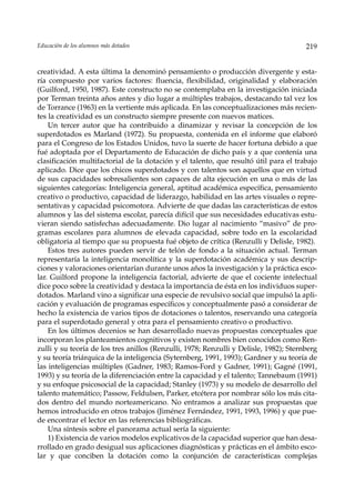 Educación de los alumnos más dotados                                                   219


creatividad. A esta última la denominó pensamiento o producción divergente y esta-
ría compuesto por varios factores: fluencia, flexibilidad, originalidad y elaboración
(Guilford, 1950, 1987). Este constructo no se contemplaba en la investigación iniciada
por Terman treinta años antes y dio lugar a múltiples trabajos, destacando tal vez los
de Torrance (1963) en la vertiente más aplicada. En las conceptualizaciones más recien-
tes la creatividad es un constructo siempre presente con nuevos matices.
    Un tercer autor que ha contribuido a dinamizar y revisar la concepción de los
superdotados es Marland (1972). Su propuesta, contenida en el informe que elaboró
para el Congreso de los Estados Unidos, tuvo la suerte de hacer fortuna debido a que
fué adoptada por el Departamento de Educación de dicho país y a que contenía una
clasificación multifactorial de la dotación y el talento, que resultó útil para el trabajo
aplicado. Dice que los chicos superdotados y con talentos son aquellos que en virtud
de sus capacidades sobresalientes son capaces de alta ejecución en una o más de las
siguientes categorías: Inteligencia general, aptitud académica específica, pensamiento
creativo o productivo, capacidad de liderazgo, habilidad en las artes visuales o repre-
sentativas y capacidad psicomotora. Advierte de que dadas las características de estos
alumnos y las del sistema escolar, parecía difícil que sus necesidades educativas estu-
vieran siendo satisfechas adecuadamente. Dio lugar al nacimiento “masivo” de pro-
gramas escolares para alumnos de elevada capacidad, sobre todo en la escolaridad
obligatoria al tiempo que su propuesta fué objeto de crítica (Renzulli y Delisle, 1982).
    Estos tres autores pueden servir de telón de fondo a la situación actual. Terman
representaría la inteligencia monolítica y la superdotación académica y sus descrip-
ciones y valoraciones orientarían durante unos años la investigación y la práctica esco-
lar. Guilford propone la inteligencia factorial, advierte de que el cociente intelectual
dice poco sobre la creatividad y destaca la importancia de ésta en los individuos super-
dotados. Marland vino a significar una especie de revulsivo social que impulsó la apli-
cación y evaluación de programas específicos y conceptualmente pasó a considerar de
hecho la existencia de varios tipos de dotaciones o talentos, reservando una categoría
para el superdotado general y otra para el pensamiento creativo o productivo.
    En los últimos decenios se han desarrollado nuevas propuestas conceptuales que
incorporan los planteamientos cognitivos y existen nombres bien conocidos como Ren-
zulli y su teoría de los tres anillos (Renzulli, 1978; Renzulli y Delisle, 1982); Sternberg
y su teoría triárquica de la inteligencia (Syternberg, 1991, 1993); Gardner y su teoría de
las inteligencias múltiples (Gadner, 1983; Ramos-Ford y Gadner, 1991); Gagné (1991,
1993) y su teoría de la diferenciación entre la capacidad y el talento; Tannebaum (1991)
y su enfoque psicosocial de la capacidad; Stanley (1973) y su modelo de desarrollo del
talento matemático; Passow, Feldulsen, Parker, etcétera por nombrar sólo los más cita-
dos dentro del mundo norteamericano. No entramos a analizar sus propuestas que
hemos introducido en otros trabajos (Jiménez Fernández, 1991, 1993, 1996) y que pue-
de encontrar el lector en las referencias bibliográficas.
    Una síntesis sobre el panorama actual sería la siguiente:
    1) Existencia de varios modelos explicativos de la capacidad superior que han desa-
rrollado en grado desigual sus aplicaciones diagnósticas y prácticas en el ámbito esco-
lar y que conciben la dotación como la conjunción de características complejas
 