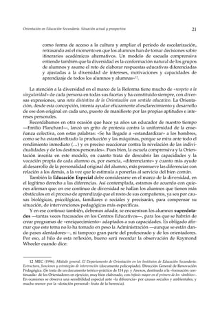Orientación en Educación Secundaria. Situación actual y prospectiva                                          21


            como forma de acceso a la cultura y ampliar el período de escolarización,
            retrasando así el momento en que los alumnos han de tomar decisiones sobre
            itinerarios académicos alternativos. Un modelo de escuela comprensiva
            entiende también que la diversidad es la conformación natural de los grupos
            de alumnos y asume el reto de elaborar respuestas educativas diferenciadas
            y ajustadas a la diversidad de intereses, motivaciones y capacidades de
            aprendizaje de todos los alumnos y alumnas»12.

    La atención a la diversidad en el marco de la Reforma tiene mucho de «respeto a la
singularidad» de cada persona en todas sus facetas y ha constituido siempre, con diver-
sas expresiones, una nota distintiva de la Orientación con sentido educativo. La Orienta-
ción, desde esta concepción, intenta ayudar eficazmente al esclarecimiento y desarrollo
de ese don original en cada uno, puesto de manifiesto por las propias aptitudes e inte-
reses personales.
    Recordábamos en otra ocasión que hace ya años un educador de nuestro tiempo
––Emilio Planchard—, lanzó un grito de protesta contra la uniformidad de la ense-
ñanza colectiva, con estas palabras: «Se ha llegado a «estandardizar» a los hombres,
como se ha estandardizado la producción y las máquinas, porque se mira ante todo el
rendimiento inmediato (…) y es preciso reaccionar contra la nivelación de las indivi-
dualidades y de los destinos personales». Pues bien, la escuela comprensiva y la Orien-
tación inscrita en este modelo, en cuanto trata de descubrir las capacidades y la
vocación propia de cada alumno es, por esencia, «diferenciante» y cuanto más ayude
al desarrollo de la personalidad original del alumno, más promueve las diferencias con
relación a los demás, a la vez que le estimula a ponerlas al servicio del bien común.
    También la Educación Especial debe considerarse en el marco de la diversidad, en
el legítimo derecho a las diferencias. Así contemplada, estamos de acuerdo con quie-
nes afirman que: en ese continuo de diversidad se hallan los alumnos que tienen más
obstáculos en el proceso de aprendizaje que el resto de sus compañeros, ya sea por cau-
sas biológicas, psicológicas, familiares o sociales y precisarán, para compensar su
situación, de intervenciones pedagógicas más específicas.
    Y en ese continuo también, debemos añadir, se encuentran los alumnos superdota-
dos —tantas veces fracasados en los Centros Educativos—, para los que se habrán de
crear programas de «enriquecimiento» adaptados a sus capacidades. Es obligado afir-
mar que este tema no lo ha tomado en peso la Administración —aunque se están dan-
do pasos alentadores—, ni tampoco gran parte del profesorado y de los orientadores.
Por eso, al hilo de esta reflexión, bueno será recordar la observación de Raymond
Wheeler cuando dice:


    12 MEC (1996). Módulo general. El Departamento de Orientación en los Institutos de Educación Secundaria:
Estructura, funciones y estrategias de intervención (documento policopiado). Dirección General de Renovación
Pedagógica. (Se trata de un documento teórico-práctico de 114 pp. y Anexos, destinado a la «formación con-
tinuada» de los Orientadores en ejercicio, muy bien elaborado, con énfasis mayor en el primero de los «ámbitos».
En ocasiones se observa una sensibilidad especial ante «la diferencia» por causas sociales y ambientales, y
mucho menor por la «dotación personal» fruto de la herencia).
 