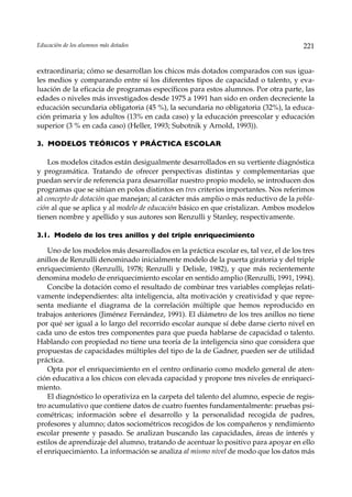 Educación de los alumnos más dotados                                                   221


extraordinaria; cómo se desarrollan los chicos más dotados comparados con sus igua-
les medios y comparando entre sí los diferentes tipos de capacidad o talento, y eva-
luación de la eficacia de programas específicos para estos alumnos. Por otra parte, las
edades o niveles más investigados desde 1975 a 1991 han sido en orden decreciente la
educación secundaria obligatoria (45 %), la secundaria no obligatoria (32%), la educa-
ción primaria y los adultos (13% en cada caso) y la educación preescolar y educación
superior (3 % en cada caso) (Heller, 1993; Subotnik y Arnold, 1993)).

3. MODELOS TEÓRICOS Y PRÁCTICA ESCOLAR

    Los modelos citados están desigualmente desarrollados en su vertiente diagnóstica
y programática. Tratando de ofrecer perspectivas distintas y complementarias que
puedan servir de referencia para desarrollar nuestro propio modelo, se introducen dos
programas que se sitúan en polos distintos en tres criterios importantes. Nos referimos
al concepto de dotación que manejan; al carácter más amplio o más reductivo de la pobla-
ción al que se aplica y al modelo de educación básico en que cristalizan. Ambos modelos
tienen nombre y apellido y sus autores son Renzulli y Stanley, respectivamente.

3.1. Modelo de los tres anillos y del triple enriquecimiento

    Uno de los modelos más desarrollados en la práctica escolar es, tal vez, el de los tres
anillos de Renzulli denominado inicialmente modelo de la puerta giratoria y del triple
enriquecimiento (Renzulli, 1978; Renzulli y Delisle, 1982), y que más recientemente
denomina modelo de enriquecimiento escolar en sentido amplio (Renzulli, 1991, 1994).
    Concibe la dotación como el resultado de combinar tres variables complejas relati-
vamente independientes: alta inteligencia, alta motivación y creatividad y que repre-
senta mediante el diagrama de la correlación múltiple que hemos reproducido en
trabajos anteriores (Jiménez Fernández, 1991). El diámetro de los tres anillos no tiene
por qué ser igual a lo largo del recorrido escolar aunque sí debe darse cierto nivel en
cada uno de estos tres componentes para que pueda hablarse de capacidad o talento.
Hablando con propiedad no tiene una teoría de la inteligencia sino que considera que
propuestas de capacidades múltiples del tipo de la de Gadner, pueden ser de utilidad
práctica.
    Opta por el enriquecimiento en el centro ordinario como modelo general de aten-
ción educativa a los chicos con elevada capacidad y propone tres niveles de enriqueci-
miento.
    El diagnóstico lo operativiza en la carpeta del talento del alumno, especie de regis-
tro acumulativo que contiene datos de cuatro fuentes fundamentalmente: pruebas psi-
cométricas; información sobre el desarrollo y la personalidad recogida de padres,
profesores y alumno; datos sociométricos recogidos de los compañeros y rendimiento
escolar presente y pasado. Se analizan buscando las capacidades, áreas de interés y
estilos de aprendizaje del alumno, tratando de acentuar lo positivo para apoyar en ello
el enriquecimiento. La información se analiza al mismo nivel de modo que los datos más
 